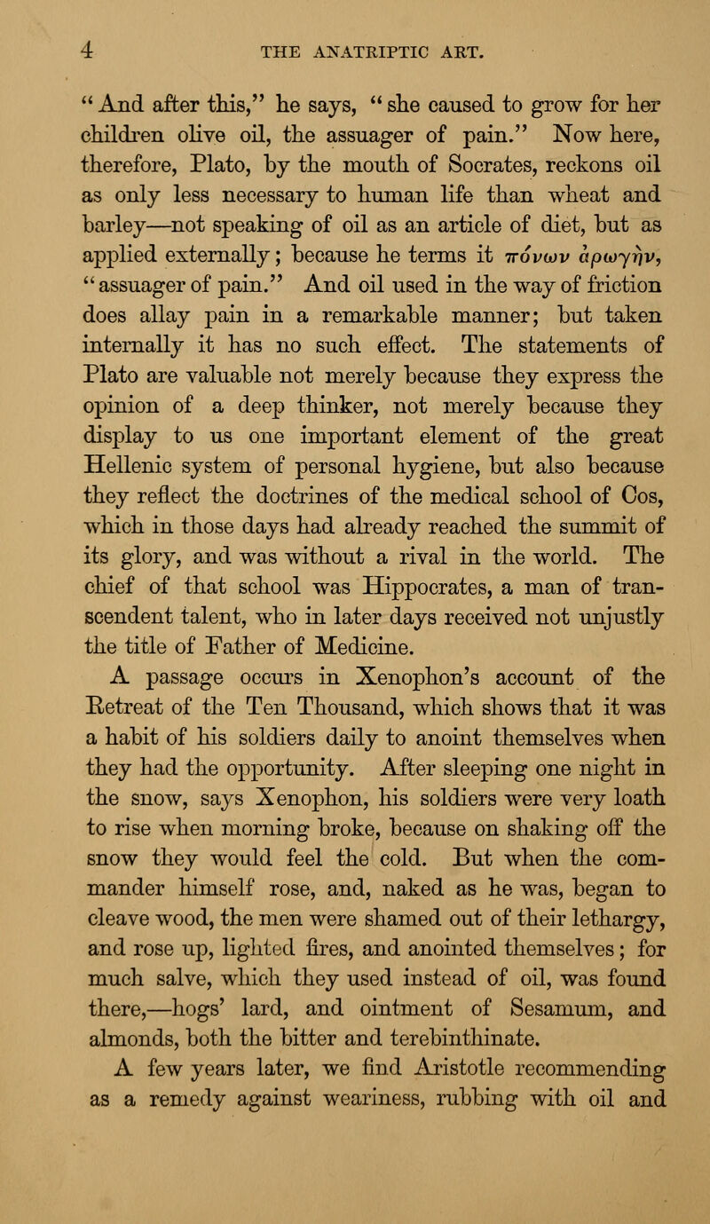  And after this, he says,  she caused to grow for her children olive oil, the assuager of pain. Now here, therefore, Plato, by the mouth of Socrates, reckons oil as only less necessary to human life than wheat and barley—not speaking of oil as an article of diet, but as applied externally; because he terms it ttovojv apwyrjv,  assuager of pain. And oil used in the way of friction does allay pain in a remarkable manner; but taken internally it has no such effect. The statements of Plato are valuable not merely because they express the opinion of a deep thinker, not merely because they display to us one important element of the great Hellenic system of personal hygiene, but also because they reflect the doctrines of the medical school of Cos, which in those days had already reached the summit of its glory, and was without a rival in the world. The chief of that school was Hippocrates, a man of tran- scendent talent, who in later days received not unjustly the title of Father of Medicine. A passage occurs in Xenophon's account of the Retreat of the Ten Thousand, which shows that it was a habit of his soldiers daily to anoint themselves when they had the opportunity. After sleeping one night in the snow, says Xenophon, his soldiers were very loath to rise when morning broke, because on shaking off the snow they would feel the cold. But when the com- mander himself rose, and, naked as he was, began to cleave wood, the men were shamed out of their lethargy, and rose up, lighted fires, and anointed themselves; for much salve, which they used instead of oil, was found there,—hogs' lard, and ointment of Sesamum, and almonds, both the bitter and terebinthinate. A few years later, we find Aristotle recommending as a remedy against weariness, rubbing with oil and