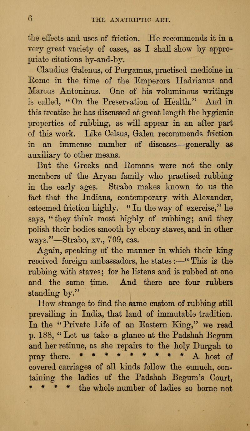 the effects and uses of friction. He recommends it in a very great variety of cases, as I shall show by appro- priate citations by-and-by. Claudius Gralenus, of Pergamus, practised medicine in Eome in the time of the Emperors Hadrianus and Marcus Antoninus. One of his voluminous writings is called,  On the Preservation of Health. And in this treatise he has discussed at great length the hygienic properties of rubbing, as will appear in an after part of this work. Like Celsus, Gralen recommends friction in an immense number of diseases—generally as auxiliary to other means. But the Greeks and Eomans were not the only members of the Aryan family who practised rubbing in the early ages. Strabo makes known to us the fact that the Indians, contemporary with Alexander, esteemed friction highly.  In the way of exercise, he says, they think most highly of rubbing; and they polish their bodies smooth by ebony staves, and in other ways.—Strabo, xv., 709, cas. Again, speaking of the manner in which their king received foreign ambassadors, he states:— This is the rubbing with staves; for he listens and is rubbed at one and the same time. And there are four rubbers standing by. How strange to find the same custom of rubbing still prevailing in India, that land of immutable tradition. In the Private Life of an Eastern King, we read p. 188,  Let us take a glance at the Padshah Begum and her retinue, as she repairs to the holy Durgah to pray there. ********* A host of covered carriages of all kinds follow the eunuch, con- taining the ladies of the Padshah Begum's Court, * * * * the whole number of ladies so borne not