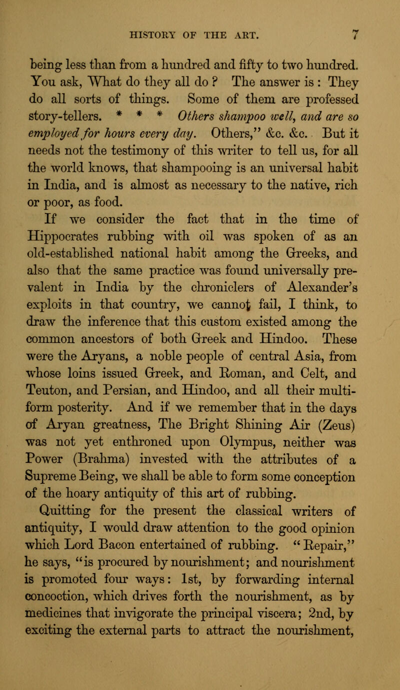 being less than from a hundred and fifty to two hundred. You ask, What do they all do ? The answer is : They do all sorts of things. Some of them are professed story-tellers. * * * Others shampoo ivell, and are so employed for hours every day. Others, &c. &c. But it needs not the testimony of this writer to tell us, for all the world knows, that shampooing is an universal habit in India, and is almost as necessary to the native, rich or poor, as food. If we consider the fact that in the time of Hippocrates rubbing with oil was spoken of as an old-established national habit among the Greeks, and also that the same practice was found universally pre- valent in India by the chroniclers of Alexander's exploits in that country, we cannot fail, I think, to draw the inference that this custom existed among the common ancestors of both Greek and Hindoo. These were the Aryans, a noble people of central Asia, from whose loins issued Greek, and Roman, and Celt, and Teuton, and Persian, and Hindoo, and all their multi- form posterity. And if we remember that in the days of Aryan greatness, The Bright Shining Air (Zeus) was not yet enthroned upon Olympus, neither was Power (Brahma) invested with the attributes of a Supreme Being, we shall be able to form some conception of the hoary antiquity of this art of rubbing. Quitting for the present the classical writers of antiquity, I would draw attention to the good opinion which Lord Bacon entertained of rubbing.  Repair, he says, is procured by nourishment; and nourishment is promoted four ways: 1st, by forwarding internal concoction, which drives forth the nourishment, as by medicines that invigorate the principal viscera; 2nd, by exciting the external parts to attract the nourishment,