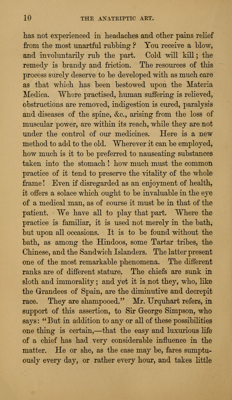 has not experienced in headaches and other pains relief from the most nnartfol nibbing ? You receive a blow, and involuntarily rub the part. Cold will kill; the remedy is brandy and friction. The resources of this process surely deserve to be developed with as much care as that which has been bestowed upon the Materia Medica. Where practised, human suffering is relieved, obstructions are removed, indigestion is cured, paralysis and diseases of the spine, &c, arising from the loss of muscular power, are within its reach, while they are not under the control of our medicines. Here is a new method to add to the old. Wherever it can be employed, how much is it to be preferred to nauseating substances taken into the stomach ! how much must the common practice of it tend to preserve the vitality of the whole frame! Even if disregarded as an enjoyment of health, it offers a solace which ought to be invaluable in the eye of a medical man, as of course it must be in that of the patient. We have all to play that part. Where the practice is familiar, it is used not merely in the bath, but upon all occasions. It is to be found without the bath, as among the Hindoos, some Tartar tribes, the Chinese, and the Sandwich Islanders. The latter present one of the most remarkable phenomena. The different ranks are of different stature. The chiefs are sunk in sloth and immorality; and yet it is not they, who, like the Grandees of Spain, are the diminutive and decrepit race. They are shampooed. Mr. Urquhart refers, in support of this assertion, to Sir Greorge Simpson, who says: But in addition to any or all of these possibilities one thing is certain,—that the easy and luxurious life of a chief has had very considerable influence in the matter. He or she, as the case may be, fares sumptu- ously every day, or rather every hour, and takes little