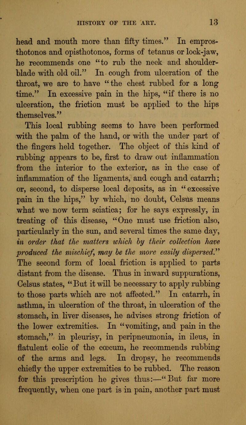 head and month more than fifty times. In empros- thotonos and opisthotonos, forms of tetanus or lock-jaw, he recommends one to rub the neck and shoulder- blade with old oil. In cough from ulceration of the throat, we are to have  the chest rubbed for a long time. In excessive pain in the hips, if there is no ulceration, the friction must be applied to the hips themselves. This local rubbing seems to have been performed with the palm of the hand, or with the under part of the fingers held together. The object of this kind of rubbing appears to be, first to draw out inflammation from the interior to the exterior, as in the case of inflammation of the ligaments, and cough and catarrh; or, second, to disperse local deposits, as in excessive pain in the hips, by which, no doubt, Celsus means what we now term sciatica; for he says expressly, in treating of this disease, One must use friction also, particularly in the sun, and several times the same day, in order that the matters which by their collection have produced the mischief, may be the more easily dispersed The second form of local friction is applied to parts distant from the disease. Thus in inward suppurations, Celsus states, But it will be necessary to apply rubbing to those parts which are not affected. In catarrh, in asthma, in ulceration of the throat, in ulceration of the stomach, in liver diseases, he advises strong friction of the lower extremities. In vomiting, and pain in the stomach, in pleurisy, in peripneumonia, in ileus, in flatulent colic of the coecum, he recommends rubbing of the arms and legs. In dropsy, he recommends chiefly the upper extremities to be rubbed. The reason for this prescription he gives thus:—But far more frequently, when one part is in pain, another part must