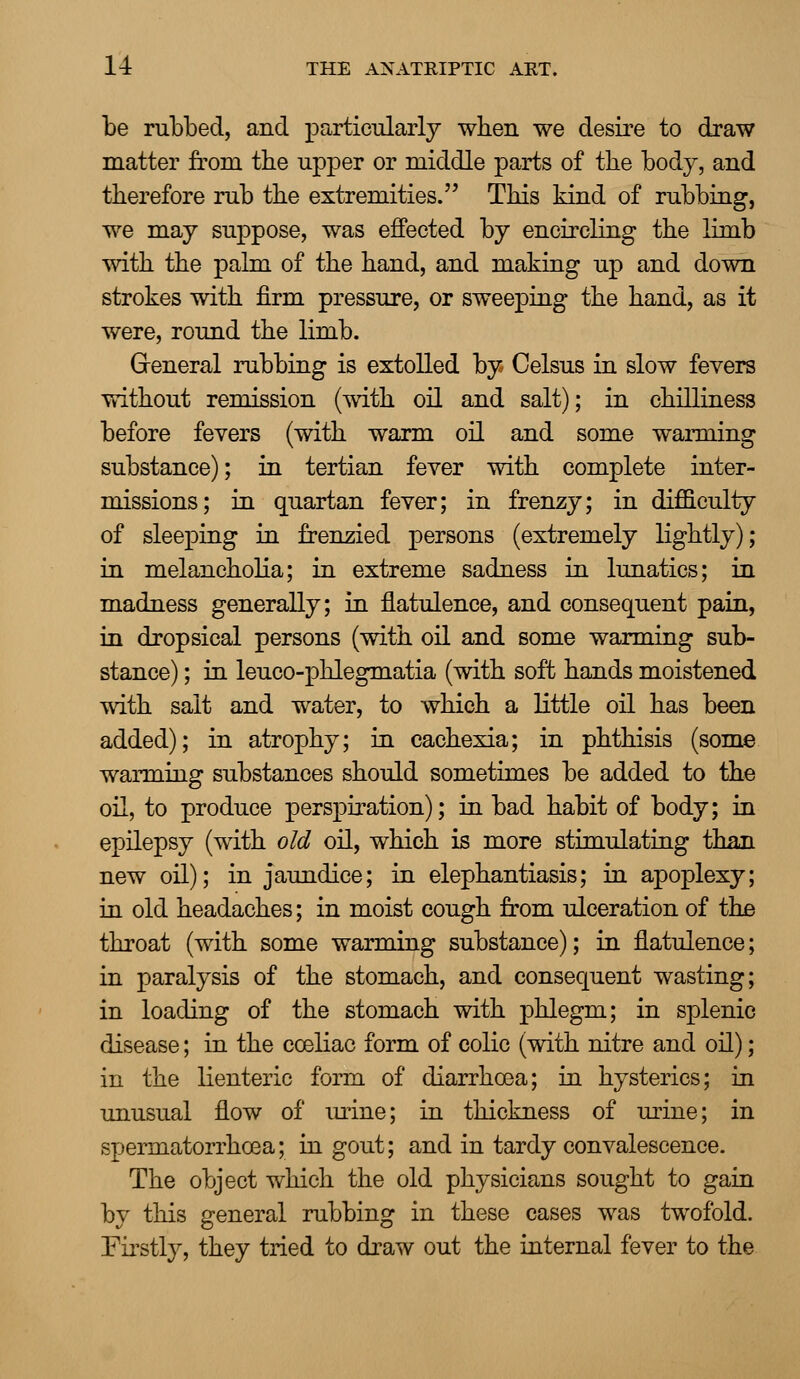 be rubbed, and particularly when we desire to draw matter from the upper or middle parts of the body, and therefore rub the extremities. This kind of rubbing, we may suppose, was effected by encircling the limb with the palm of the hand, and making up and down strokes with firm pressure, or sweeping the hand, as it were, round the limb. General rubbing is extolled by Celsus in slow fevers without remission (with oil and salt); in chilliness before fevers (with warm oil and some warming substance); in tertian fever with complete inter- missions; in quartan fever; in frenzy; in difficulty of sleeping in frenzied persons (extremely lightly); in melancholia; in extreme sadness in lunatics; in madness generally; in flatulence, and consequent pain, in dropsical persons (with oil and some warming sub- stance) ; in leuco-phlegmatia (with soft hands moistened with salt and water, to which a little oil has been added); in atrophy; in cachexia; in phthisis (some warming substances should sometimes be added to the oil, to produce perspiration); in bad habit of body; in epilepsy (with old oil, which is more stimulating than new oil); in jaundice; in elephantiasis; in apoplexy; in old headaches; in moist cough from ulceration of the throat (with some warming substance); in flatulence; in paralysis of the stomach, and consequent wasting; in loading of the stomach with phlegm; in splenic disease; in the cceliac form of colic (with nitre and oil); in the lienteric form of diarrhoea; in hysterics; in unusual flow of mine; in thickness of urine; in spermatorrhoea; in gout; and in tardy convalescence. The object which the old physicians sought to gain by this general rubbing in these cases was twofold. Firstly, they tried to draw out the internal fever to the