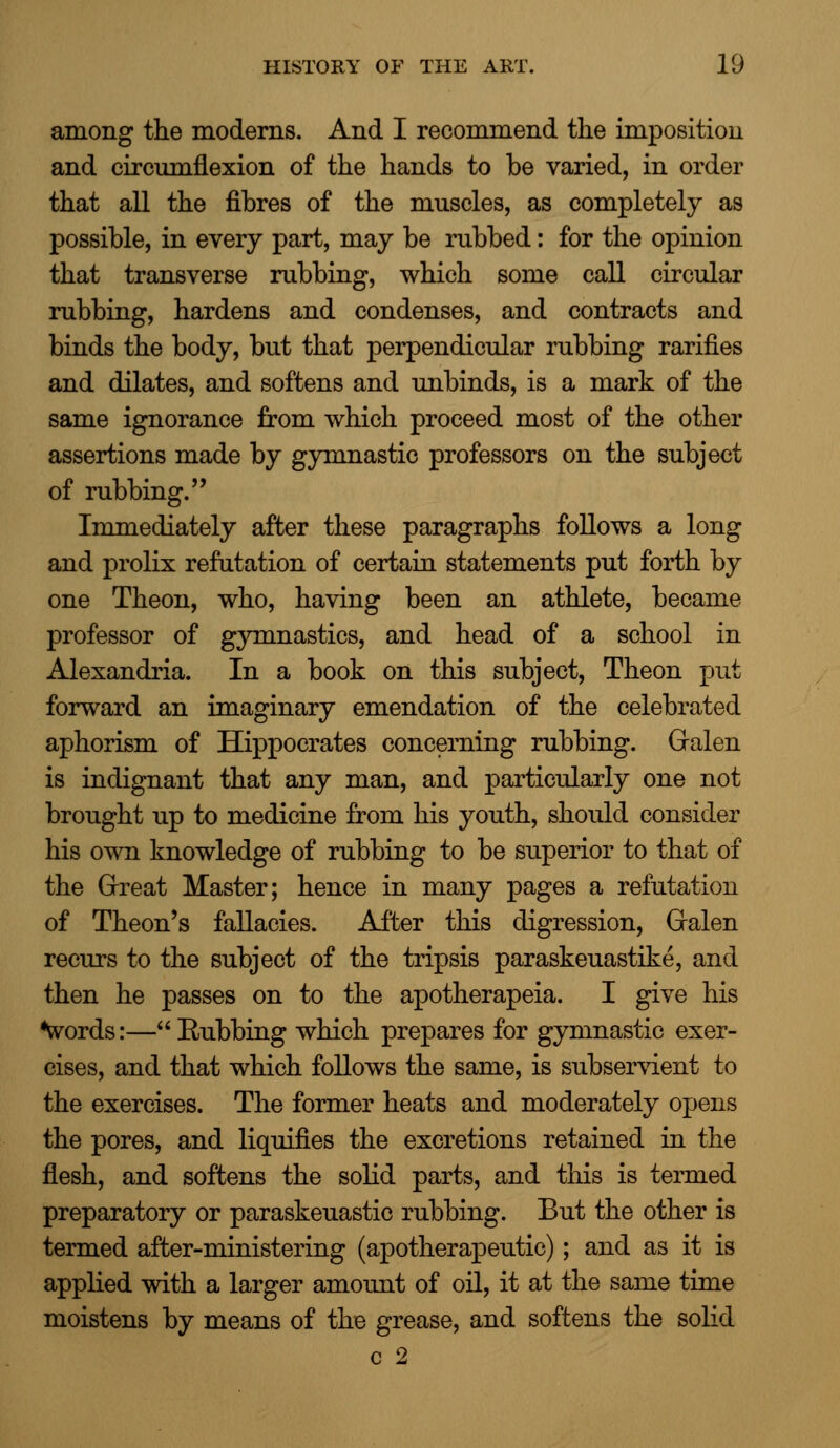 among the moderns. And I recommend the imposition and circumflexion of the hands to be varied, in order that all the fibres of the muscles, as completely as possible, in every part, may be rubbed: for the opinion that transverse rubbing, which some call circular rubbing, hardens and condenses, and contracts and binds the body, but that perpendicular rubbing rarifies and dilates, and softens and unbinds, is a mark of the same ignorance from which proceed most of the other assertions made by gymnastic professors on the subject of rubbing.'' Immediately after these paragraphs follows a long and prolix refutation of certain statements put forth by one Theon, who, having been an athlete, became professor of gymnastics, and head of a school in Alexandria. In a book on this subject, Theon put forward an imaginary emendation of the celebrated aphorism of Hippocrates concerning rubbing. Gralen is indignant that any man, and particularly one not brought up to medicine from his youth, should consider his own knowledge of rubbing to be superior to that of the Great Master; hence in many pages a refutation of Theon's fallacies. After this digression, Gralen recurs to the subject of the tripsis paraskeuastike, and then he passes on to the apotherapeia. I give his words:—Bubbing which prepares for gymnastic exer- cises, and that which follows the same, is subservient to the exercises. The former heats and moderately opens the pores, and liquifies the excretions retained in the flesh, and softens the solid parts, and this is termed preparatory or paraskeuastic rubbing. But the other is termed after-ministering (apotherapeutic); and as it is applied with a larger amount of oil, it at the same time moistens by means of the grease, and softens the solid c 2