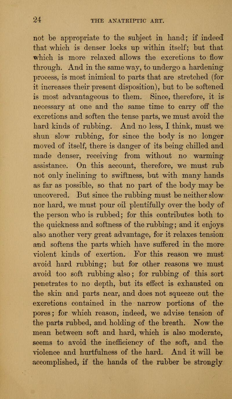 not be appropriate to the subject in hand; if indeed that which is denser locks np within itself; but that which is more relaxed allows the excretions to flow through. And in the same way, to undergo a hardening process, is most inimical to parts that are stretched (for it increases their present disposition), but to be softened is most advantageous to them. Since, therefore, it is necessary at one and the same time to carry off the excretions and soften the tense parts, we must avoid the hard kinds of rubbing. And no less, I think, must we shun slow rubbing, for since the body is no longer moved of itself, there is danger of its being chilled and made denser, receiving from without no warming assistance. On this account, therefore, we must rub not only inclining to swiftness, but with many hands as far as possible, so that no part of the body may be uncovered. But since the rubbing must be neither slow nor hard, we must pour oil plentifully over the body of the person who is rubbed; for this contributes both to the quickness and softness of the rubbing; and it enjoys also another very great advantage, for it relaxes tension and softens the parts which have suffered in the more violent kinds of exertion. For this reason we must avoid hard rubbing; but for other reasons we must avoid too soft rubbing also; for rubbing of this sort penetrates to no depth, but its effect is exhausted on the skin and parts near, and does not squeeze out the excretions contained in the narrow portions of the pores; for which reason, indeed, we advise tension of the parts rubbed, and holding of the breath. Now the mean between soft and hard, which is also moderate, seems to avoid the inefficiency of the soft, and the violence and hurtfulness of the hard. And it will be accomplished, if the hands of the rubber be strongly