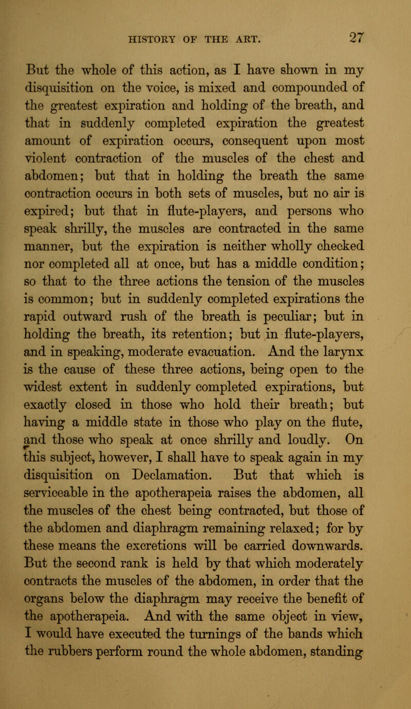 But the whole of this action, as I have shown in my disquisition on the voice, is mixed and compounded of the greatest expiration and holding of the breath, and that in suddenly completed expiration the greatest amount of expiration occurs, consequent upon most violent contraction of the muscles of the chest and abdomen; but that in holding the breath the same contraction occurs in both sets of muscles, but no air is expired; but that in flute-players, and persons who speak shrilly, the muscles are contracted in the same manner, but the expiration is neither wholly checked nor completed all at once, but has a middle condition; so that to the three actions the tension of the muscles is common; but in suddenly completed expirations the rapid outward rush of the breath is peculiar; but in holding the breath, its retention; but in flute-players, and in speaking, moderate evacuation. And the larynx is the cause of these three actions, being open to the widest extent in suddenly completed expirations, but exactly closed in those who hold their breath; but having a middle state in those who play on the flute, and those who speak at once shrilly and loudly. On this subject, however, I shall have to speak again in my disquisition on Declamation. But that which is serviceable in the apotherapeia raises the abdomen, all the muscles of the chest being contracted, but those of the abdomen and diaphragm remaining relaxed; for by these means the excretions will be carried downwards. But the second rank is held by that which moderately contracts the muscles of the abdomen, in order that the organs below the diaphragm may receive the benefit of the apotherapeia. And with the same object in view, I would have executed the turnings of the bands which the rubbers perform round the whole abdomen, standing