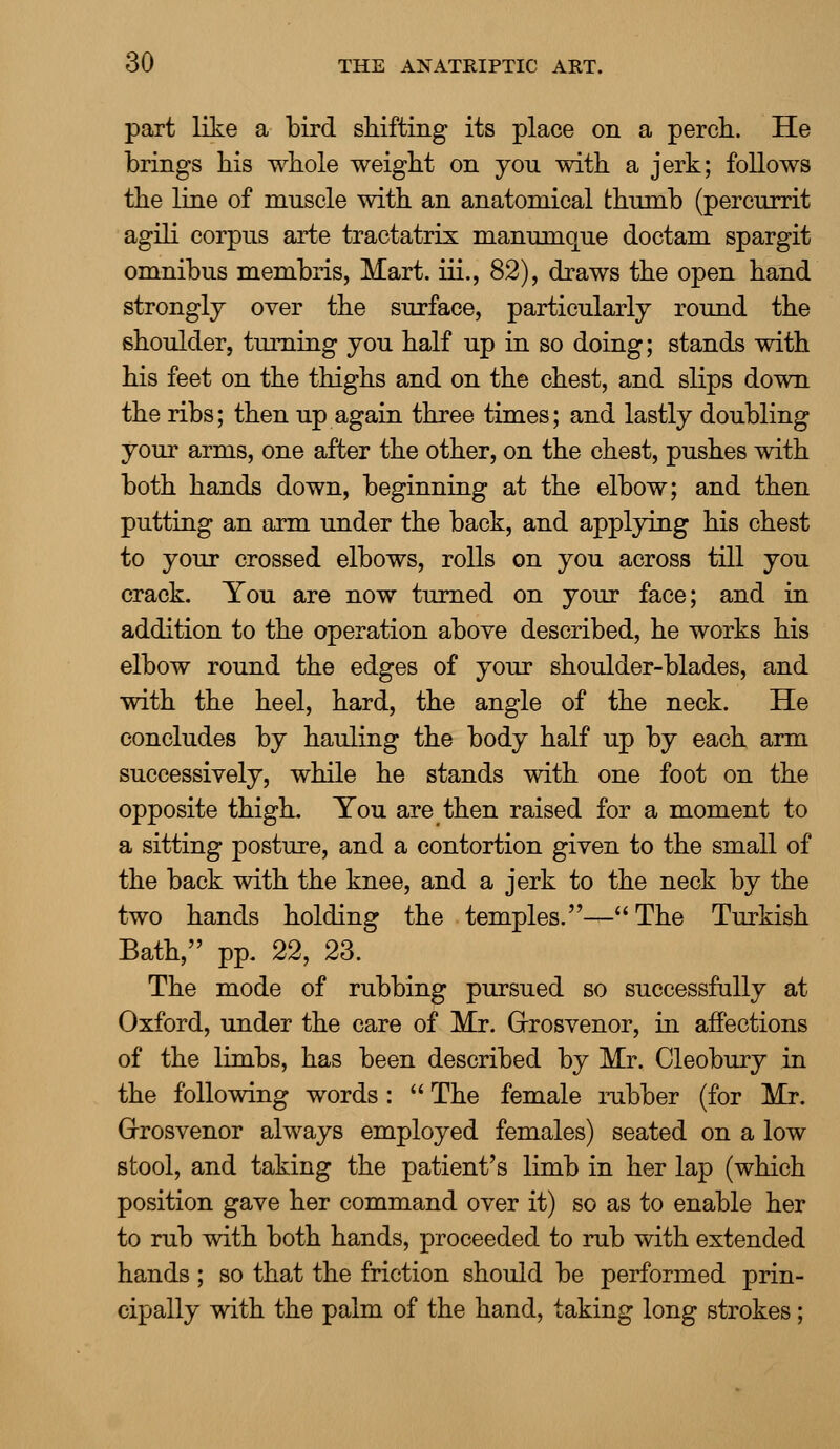 part like a bird shifting its place on a perch. He brings his whole weight on you with a jerk; follows the line of muscle with an anatomical thumb (percurrit agili corpus arte tractatrix manumque doctam spargit omnibus membris, Mart, iii., 82), draws the open hand strongly over the surface, particularly round the shoulder, turning you half up in so doing; stands with his feet on the thighs and on the chest, and slips down the ribs; then up again three times; and lastly doubling your arms, one after the other, on the chest, pushes with both hands down, beginning at the elbow; and then putting an arm under the back, and applying his chest to your crossed elbows, rolls on you across till you crack. You are now turned on your face; and in addition to the operation above described, he works his elbow round the edges of your shoulder-blades, and with the heel, hard, the angle of the neck. He concludes by hauling the body half up by each arm successively, while he stands with one foot on the opposite thigh. You are then raised for a moment to a sitting posture, and a contortion given to the small of the back with the knee, and a jerk to the neck by the two hands holding the temples.—The Turkish Bath, pp. 22, 23. The mode of rubbing pursued so successfully at Oxford, under the care of Mr. Grrosvenor, in affections of the limbs, has been described by Mr. Oleobury in the following words:  The female rubber (for Mr. Grrosvenor always employed females) seated on a low stool, and taking the patient's limb in her lap (which position gave her command over it) so as to enable her to rub with both hands, proceeded to rub with extended hands; so that the friction should be performed prin- cipally with the palm of the hand, taking long strokes;