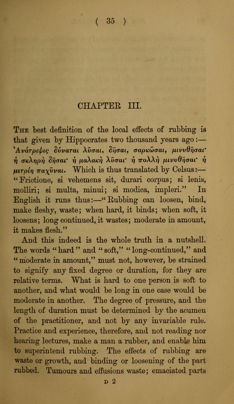 CHAPTER III. The best definition of the local effects of rubbing is that given by Hippocrates two thousand years ago:— ^AvaTfjixpLc; Svvarai Xvcrai, Sl'iaai, (rapKuxrai, /uLivvOtjaai' 17 o-kAij/Ot) Sfj<xar 17 /j.a\aKri \uaai' 7] TroWrj /unvvOijaaL' fi fLterpir] ira^yvai. Which is thus translated by Celsus:— Frictione, si vehemens sit, durari corpus; si lenis, molliri; si multa, minui; si modica, impleri. In English it runs thus:—Rubbing can loosen, bind, make fleshy, waste; when hard, it binds; when soft, it loosens; long continued, it wastes; moderate in amount, it makes flesh. And this indeed is the whole truth in a nutshell. The words hard and soft, long-continued, and  moderate in amount, must not, however, be strained to signify any fixed degree or duration, for they are relative terms. What is hard to one person is soft to another, and what would be long in one case would be moderate in another. The degree of pressure, and the length of duration must be determined by the acumen of the practitioner, and not by any invariable rule. Practice and experience, therefore, and not reading nor hearing lectures, make a man a rubber, and enable him to superintend rubbing. The effects of rubbing are waste or growth, and binding or loosening of the part rubbed. Tumours and effusions waste; emaciated parts d 2