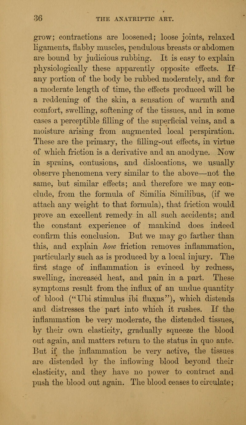 grow; contractions are loosened; loose joints, relaxed ligaments, flabby muscles, pendulous breasts or abdomen are bound by judicious rubbing. It is easy to explain physiologically these apparently opposite effects. If any portion of the body be rubbed moderately, and for a moderate length of time, the effects produced will be a reddening of the skin, a sensation of warmth and comfort, swelling, softening of the tissues, and in some cases a perceptible filling of the superficial veins, and a moisture arising from augmented local perspiration. These are the primary, the filling-out effects, in virtue of which friction is a derivative and an anodyne. Now in sprains, contusions, and dislocations, we usually observe phenomena very similar to the above—not the same, but similar effects; and therefore we may con- clude, from the formula of Similia Similibus, (if we attach any weight to that formula), that friction would prove an excellent remedy in all such accidents; and the constant experience of mankind does indeed confirm this conclusion. But we may go farther than this, and explain how friction removes inflammation, particularly such as is produced by a local injury. The first stage of inflammation is evinced by redness, swelling, increased heat, and pain in a part. These symptoms result from the influx of an undue quantity of blood (Ubi stimulus ibi fluxus), which distends and distresses the part into which it rushes. If the inflammation be very moderate, the distended tissues, by their own elasticity, gradually squeeze the blood out again, and matters return to the status in quo ante. But if the inflammation be very active, the tissues are distended by the inflowing blood beyond their elasticity, and they have no power to contract and push the blood out again. The blood ceases to circulate;