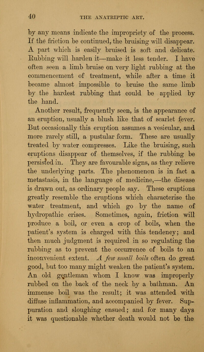 by any means indicate the impropriety of the process. If the friction be continued, the bruising will disappear. A part which is easily bruised is soft and delicate. Rubbing will harden it—make it less tender. I have often seen a limb bruise on very light rubbing at the commencement of treatment, while after a time it became almost impossible to bruise the same limb by the hardest rubbing that could be applied by the hand. Another result, frequently seen, is the appearance of an eruption, usually a blush like that of scarlet fever. But occasionally this eruption assumes a vesicular, and more rarely still, a pustular form. These are usually treated by water compresses. Like the bruising, such eruptions disappear of themselves, if the rubbing be persisted in. They are favourable signs, as they relieve the underlying parts. The phenomenon is in fact a metastasis, in the language of medicine,—the disease is drawn out, as ordinary people say. These eruptions greatly resemble the eruptions which characterise the water treatment, and which go by the name of hydropathic crises. Sometimes, again, friction will produce a boil, or even a crop of boils, when the patient's system is charged with this tendency; and then much judgment is required in so regulating the rubbing as to prevent the occurrence of boils to an inconvenient extent. A few small boils often do great good, but too many might weaken the patient's system. An old gentleman whom I know was improperly rubbed on the back of the neck by a bathman. An immense boil was the result; it was attended with diffuse inflammation, and accompanied by fever. Sup- puration and sloughing ensued; and for many days it was questionable whether death would not be the