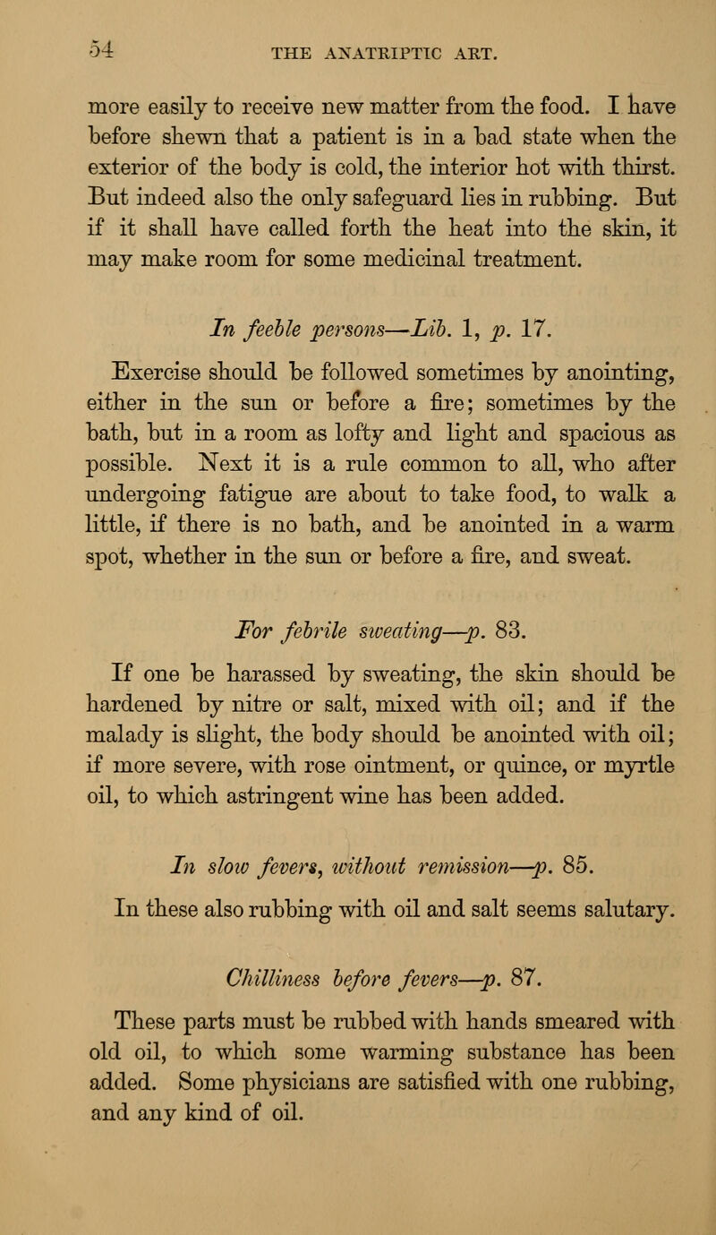 more easily to receive new matter from the food. I have before shewn that a patient is in a bad state when the exterior of the body is cold, the interior hot with thirst. But indeed also the only safeguard lies in rubbing. But if it shall have called forth the heat into the skin, it may make room for some medicinal treatment. In feeble persons—Lib. 1, p. 17. Exercise should be followed sometimes by anointing, either in the sun or before a fire; sometimes by the bath, but in a room as lofty and light and spacious as possible. Next it is a rule common to all, who after undergoing fatigue are about to take food, to walk a little, if there is no bath, and be anointed in a warm spot, whether in the sun or before a fire, and sweat. For febrile sweating—p. 83. If one be harassed by sweating, the skin should be hardened by nitre or salt, mixed with oil; and if the malady is slight, the body should be anointed with oil; if more severe, with rose ointment, or quince, or myrtle oil, to which astringent wine has been added. In sloiv fevers, without remission—p. 85. In these also rubbing with oil and salt seems salutary. Chilliness before fevers—p. 87. These parts must be rubbed with hands smeared with old oil, to which some warming substance has been added. Some physicians are satisfied with one rubbing, and any kind of oil.