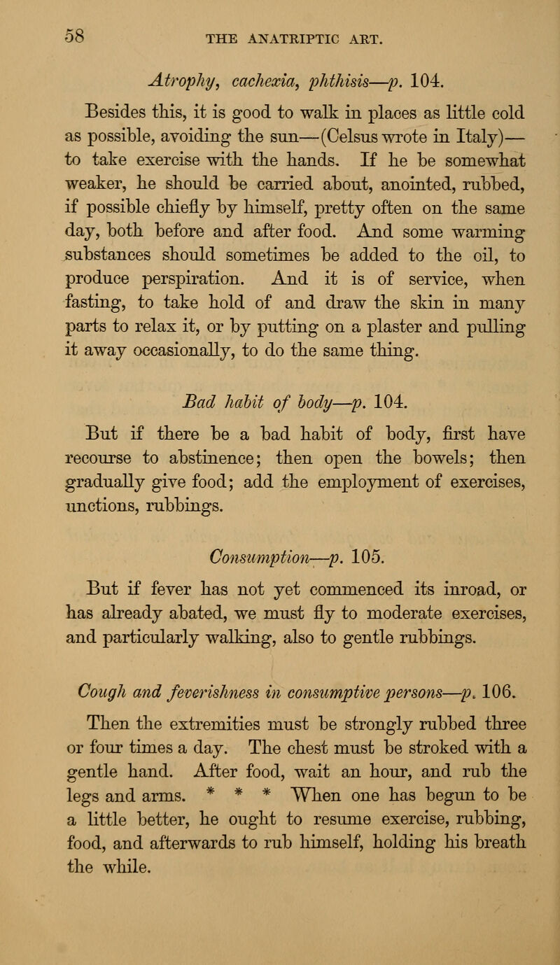 Atrophy, cachexia, phthisis—p. 104. Besides this, it is good to walk in places as little cold as possible, avoiding the snn—(Celsus wrote in Italy)— to take exercise with the hands. If he be somewhat weaker, he should be carried about, anointed, rubbed, if possible chiefly by himself, pretty often on the same day, both before and after food. And some warming substances should sometimes be added to the oil, to produce perspiration. And it is of service, when fasting, to take hold of and draw the skin in many parts to relax it, or by putting on a plaster and pulling it away occasionally, to do the same thing. Bad habit of body—p. 104. But if there be a bad habit of body, first have recourse to abstinence; then open the bowels; then gradually give food; add the employment of exercises, unctions, rubbings. Consumption—p. 105. But if fever has not yet commenced its inroad, or has already abated, we must fly to moderate exercises, and particularly walking, also to gentle rubbings. Cough and femrishness in consumptive persons—pt 106. Then the extremities must be strongly rubbed three or four times a day. The chest must be stroked with a gentle hand. After food, wait an hour, and rub the legs and arms. * * * When one has begun to be a little better, he ought to resume exercise, rubbing, food, and afterwards to rub himself, holding his breath the while.