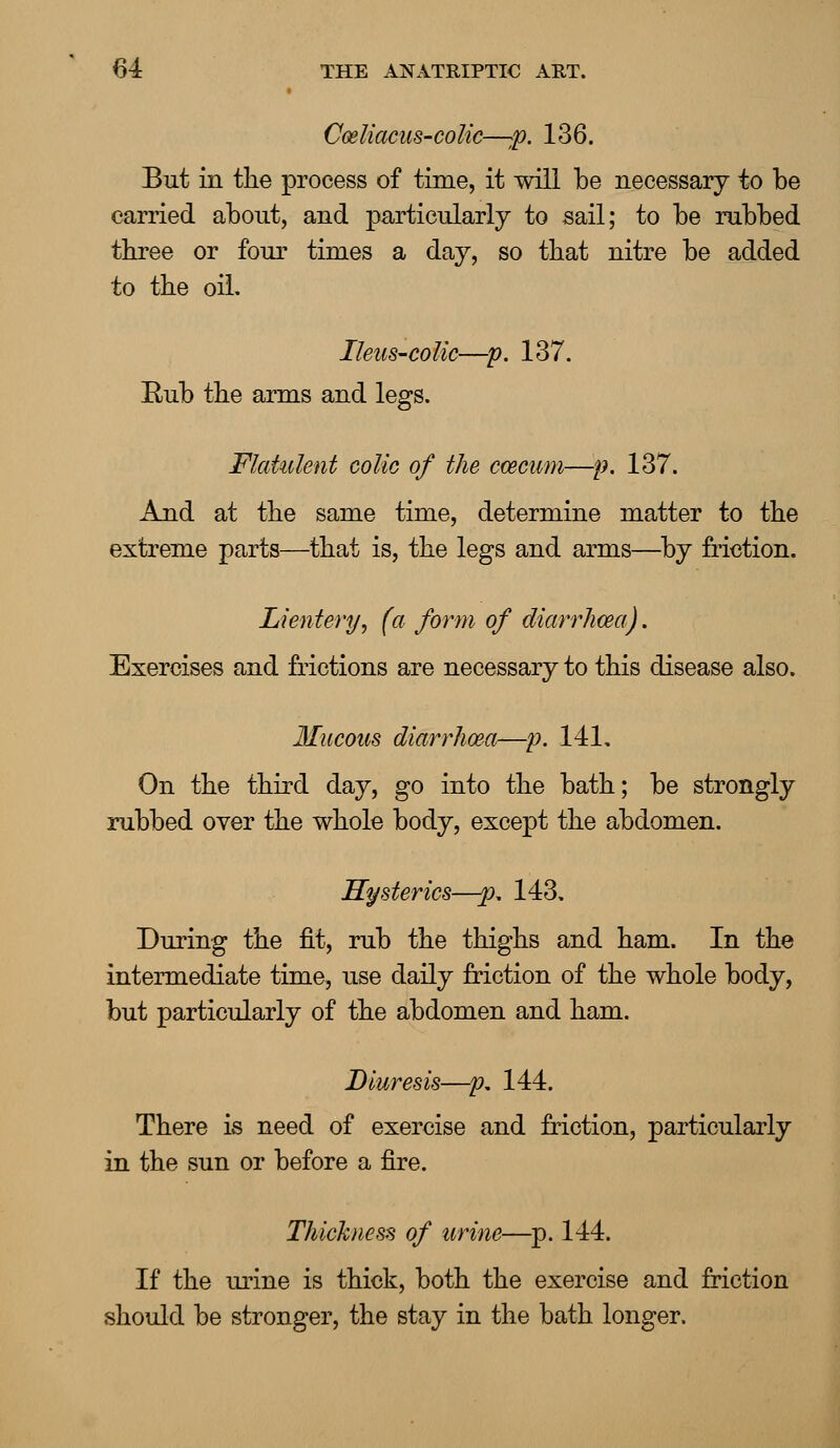 Cmliacus-coMc—:p. 136. But in the process of time, it will be necessary to be carried about, and particularly to sail; to be rubbed three or four times a day, so that nitre be added to the oil. Ileus-colic—p. 137. Eub the arms and legs. Flatulent colic of the ccecum—p. 137. And at the same time, determine matter to the extreme parts—that is, the legs and arms—by friction. Lientery, (a form of diarrhoea). Exercises and frictions are necessary to this disease also. Mucous diarrhoea—p. 141, On the third day, go into the bath; be strongly rubbed over the whole body, except the abdomen. Hysterics—#>, 143. During the fit, rub the thighs and ham. In the intermediate time, use daily friction of the whole body, but particularly of the abdomen and ham. Diuresis—p. 144. There is need of exercise and friction, particularly in the sun or before a fire. Thickness of urine—p. 144. If the urine is thick, both the exercise and friction should be stronger, the stay in the bath longer.