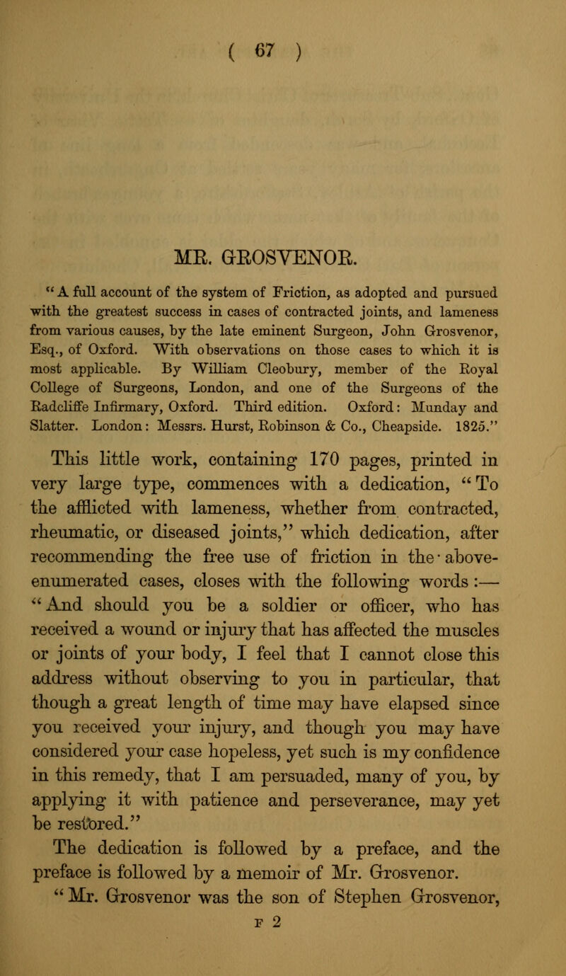 MR. GROSVENOR.  A full account of tlie system of Friction, as adopted and pursued with the greatest success in cases of contracted joints, and lameness from various causes, by the late eminent Surgeon, John Grosvenor, Esq., of Oxford. With observations on those cases to which it is most applicable. By William Cleobury, member of the Royal College of Surgeons, London, and one of the Surgeons of the Radcliffe Infirmary, Oxford. Third edition. Oxford: Munday and Slatter. London: Messrs. Hurst, Robinson & Co., Cheapside. 1825. This little work, containing 170 pages, printed in very large type, commences with a dedication, To the afflicted with lameness, whether from contracted, rheumatic, or diseased joints, which dedication, after recommending the free use of friction in the-above- enumerated cases, closes with the following words:— And should you be a soldier or officer, who has received a wound or injury that has affected the muscles or joints of your body, I feel that I cannot close this address without observing to you in particular, that though a great length of time may have elapsed since you received your injury, and though you may have considered your case hopeless, yet such is my confidence in this remedy, that I am persuaded, many of you, by applying it with patience and perseverance, may yet be restored. The dedication is followed by a preface, and the preface is followed by a memoir of Mr. Grosvenor.  Mr. Grosvenor was the son of Stephen Grosvenor, f 2