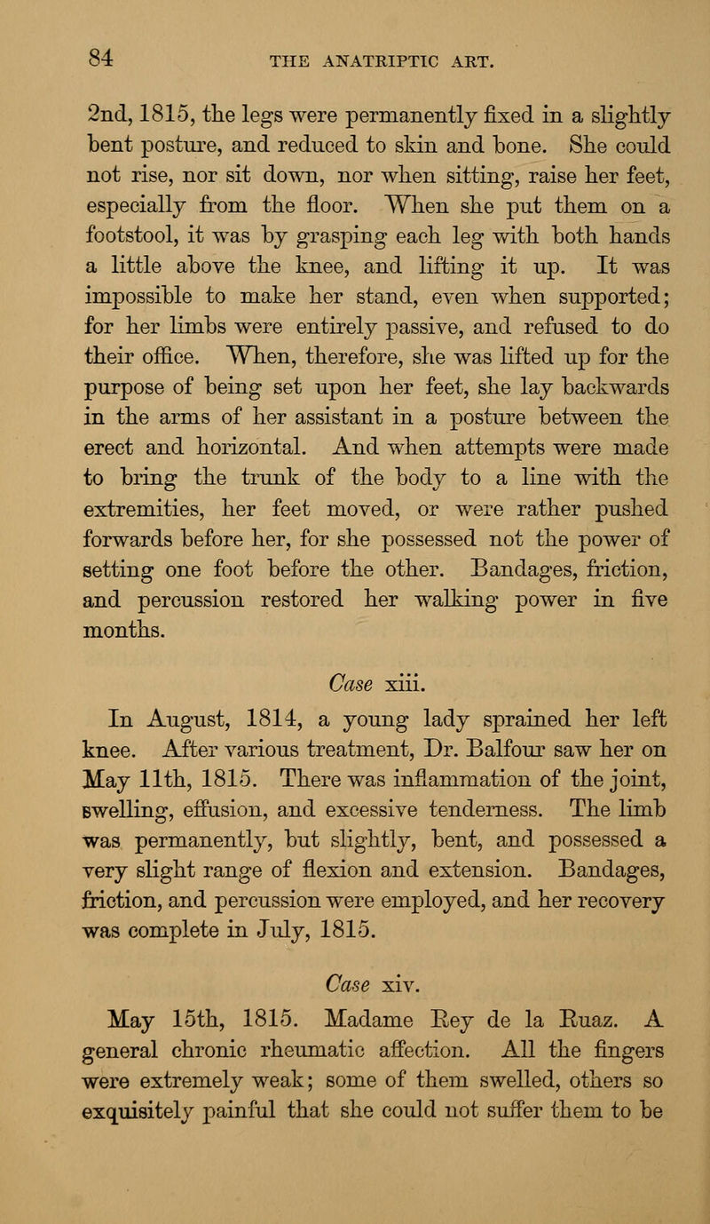 2nd, 1815, the legs were permanently fixed in a slightly bent posture, and reduced to skin and bone. She could not rise, nor sit down, nor when sitting, raise her feet, especially from the floor. When she put them on a footstool, it was by grasping each leg with both hands a little above the knee, and lifting it up. It was impossible to make her stand, even when supported; for her limbs were entirely passive, and refused to do their office. When, therefore, she was lifted up for the purpose of being set upon her feet, she lay backwards in the arms of her assistant in a posture between the erect and horizontal. And when attempts were made to bring the trunk of the body to a line with the extremities, her feet moved, or were rather pushed forwards before her, for she possessed not the power of setting one foot before the other. Bandages, friction, and percussion restored her walking power in five months. Case xiii. In August, 1814, a young lady sprained her left knee. After various treatment, Dr. Balfour saw her on May 11th, 1815. There was inflammation of the joint, Bwelling, effusion, and excessive tenderness. The limb was permanently, but slightly, bent, and possessed a very slight range of flexion and extension. Bandages, friction, and percussion were employed, and her recovery was complete in July, 1815. Case xiv. May 15th, 1815. Madame Eey de la Euaz. A general chronic rheumatic affection. All the fingers were extremely weak; some of them swelled, others so exquisitely painful that she could not suffer them to be