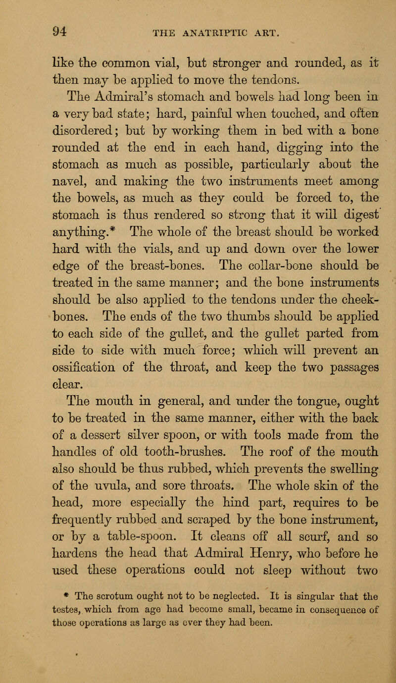 like the common vial, but stronger and rounded, as it then may be applied to move the tendons. The Admiral's stomach and bowels had long been in a very bad state; hard, painful when touched, and often disordered; but by working them in bed with a bone rounded at the end in each hand, digging into the stomach as much as possible, particularly about the navel, and making the two instruments meet among the bowels, as much as they could be forced to, the stomach is thus rendered so strong that it will digest anything.* The whole of the breast should be worked hard with the vials, and up and down over the lower edge of the breast-bones. The collar-bone should be treated in the same manner; and the bone instruments should be also applied to the tendons under the cheek- bones. The ends of the two thumbs should be applied to each side of the gullet, and the gullet parted from side to side with much force; which will prevent an ossification of the throat, and keep the two passages clear. The mouth in general, and under the tongue, ought to be treated in the same manner, either with the back of a dessert silver spoon, or with tools made from the handles of old tooth-brushes. The roof of the mouth also should be thus rubbed, which prevents the swelling of the uvula, and sore throats. The whole skin of the head, more especially the hind part, requires to be frequently rubbed and scraped by the bone instrument, or by a table-spoon. It cleans off all scurf, and so hardens the head that Admiral Henry, who before he used these operations could not sleep without two * The scrotum ought not to be neglected. It is singular that the testes, which from age had become small, became in consequence of those operations as large as over they had been.