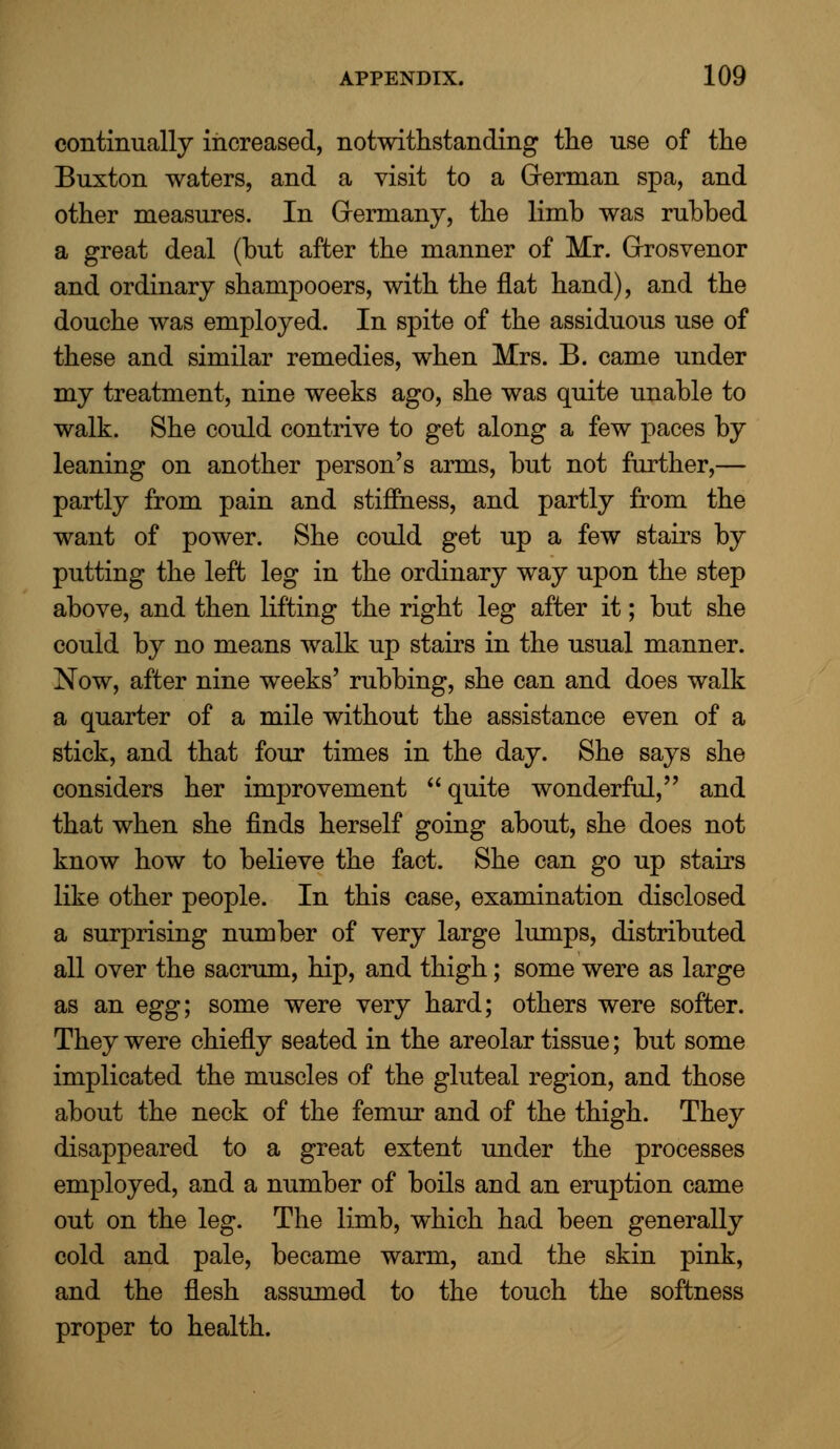 continually increased, notwithstanding the use of the Buxton waters, and a visit to a German spa, and other measures. In Germany, the limb was rubbed a great deal (but after the manner of Mr. Grosvenor and ordinary shampooers, with the flat hand), and the douche was employed. In spite of the assiduous use of these and similar remedies, when Mrs. B. came under my treatment, nine weeks ago, she was quite unable to walk. She could contrive to get along a few paces by leaning on another person's arms, but not further,— partly from pain and stiffness, and partly from the want of power. She could get up a few stairs by putting the left leg in the ordinary way upon the step above, and then lifting the right leg after it; but she could by no means walk up stairs in the usual manner. Now, after nine weeks' rubbing, she can and does walk a quarter of a mile without the assistance even of a stick, and that four times in the day. She says she considers her improvement  quite wonderful, and that when she finds herself going about, she does not know how to believe the fact. She can go up stairs like other people. In this case, examination disclosed a surprising number of very large lumps, distributed all over the sacrum, hip, and thigh; some were as large as an egg; some were very hard; others were softer. They were chiefly seated in the areolar tissue; but some implicated the muscles of the gluteal region, and those about the neck of the femur and of the thigh. They disappeared to a great extent under the processes employed, and a number of boils and an eruption came out on the leg. The limb, which had been generally cold and pale, became warm, and the skin pink, and the flesh assumed to the touch the softness proper to health.