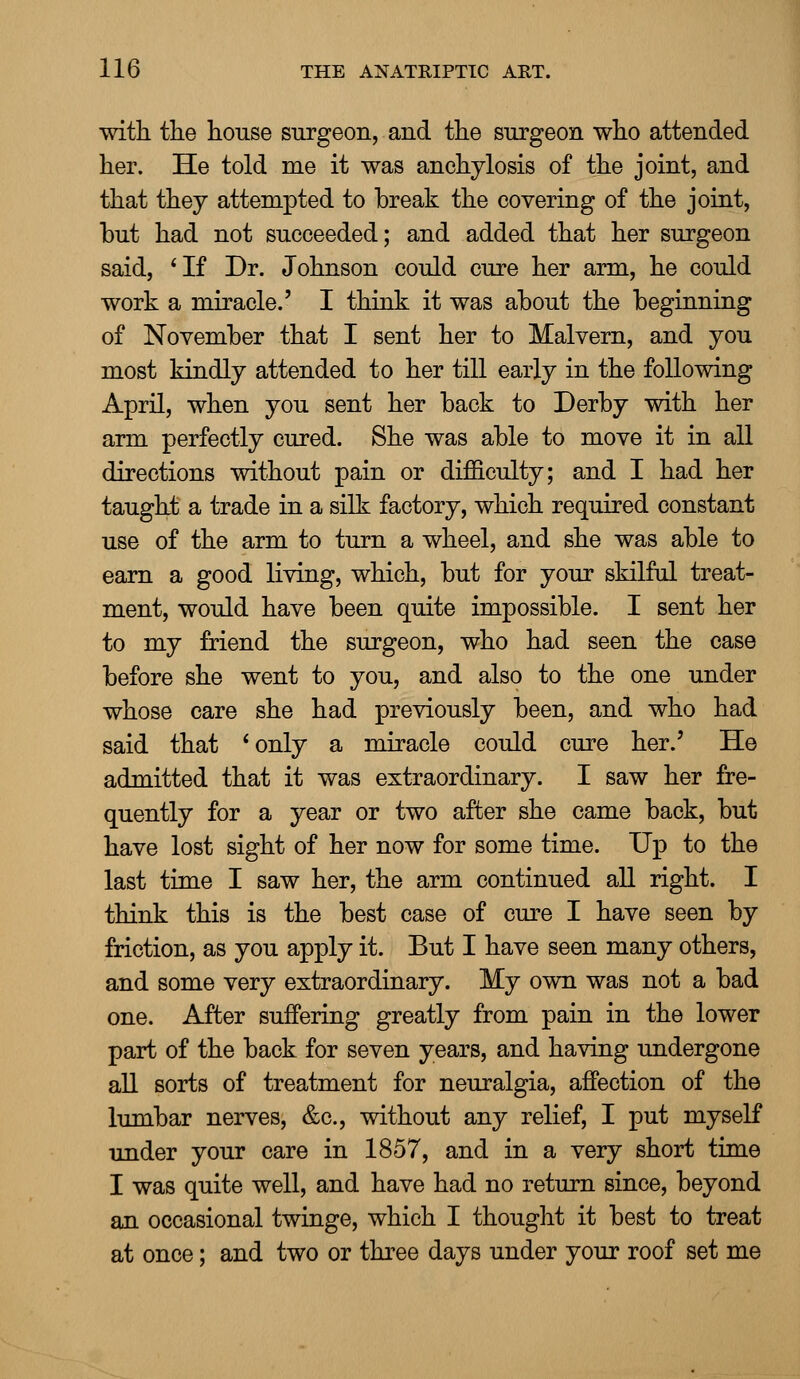 with the house surgeon, and the surgeon who attended her. He told me it was anchylosis of the joint, and that they attempted to break the covering of the joint, but had not succeeded; and added that her surgeon said, 'If Dr. Johnson could cure her arm, he could work a miracle.' I think it was about the beginning of November that I sent her to Malvern, and you most kindly attended to her till early in the following April, when you sent her back to Derby with her arm perfectly cured. She was able to move it in all directions without pain or difficulty; and I had her taught a trade in a silk factory, which required constant use of the arm to turn a wheel, and she was able to earn a good living, which, but for your skilful treat- ment, would have been quite impossible. I sent her to my friend the surgeon, who had seen the case before she went to you, and also to the one under whose care she had previously been, and who had said that ' only a miracle could cure her.' He admitted that it was extraordinary. I saw her fre- quently for a year or two after she came back, but have lost sight of her now for some time. Up to the last time I saw her, the arm continued all right. I think this is the best case of cure I have seen by friction, as you apply it. But I have seen many others, and some very extraordinary. My own was not a bad one. After suffering greatly from pain in the lower part of the back for seven years, and having undergone all sorts of treatment for neuralgia, affection of the lumbar nerves, &c, without any relief, I put myself under your care in 1857, and in a very short time I was quite well, and have had no return since, beyond an occasional twinge, which I thought it best to treat at once; and two or three days under your roof set me