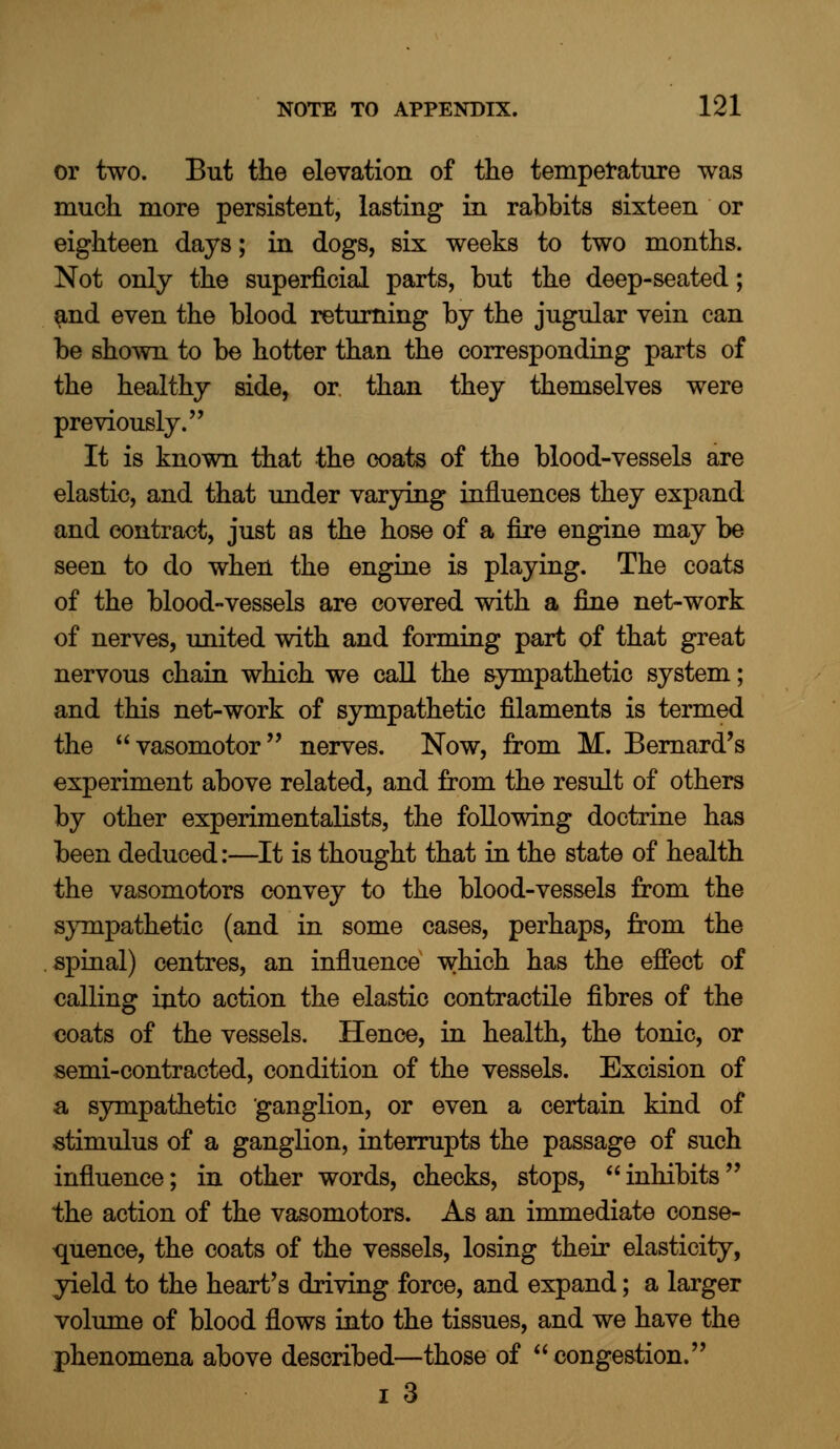 or two. But the elevation of the temperature was much more persistent, lasting in rabbits sixteen or eighteen days; in dogs, six weeks to two months. Not only the superficial parts, but the deep-seated; and even the blood returning by the jugular vein can be shown to be hotter than the corresponding parts of the healthy side, or than they themselves were previously. It is known that the coats of the blood-vessels are elastic, and that under varying influences they expand and contract, just as the hose of a fire engine may be seen to do when the engine is playing. The coats of the blood-vessels are covered with a fine net-work of nerves, united with and forming part of that great nervous chain which we call the sympathetic system; and this net-work of sympathetic filaments is termed the  vasomotor nerves. Now, from M. Bernard's experiment above related, and from the result of others by other experimentalists, the following doctrine has been deduced:—It is thought that in the state of health the vasomotors convey to the blood-vessels from the sympathetic (and in some cases, perhaps, from the spinal) centres, an influence which has the effect of calling into action the elastic contractile fibres of the coats of the vessels. Hence, in health, the tonic, or semi-contracted, condition of the vessels. Excision of a sympathetic ganglion, or even a certain kind of stimulus of a ganglion, interrupts the passage of such influence; in other words, checks, stops, inhibits the action of the vasomotors. As an immediate conse- quence, the coats of the vessels, losing their elasticity, yield to the heart's driving force, and expand; a larger volume of blood flows into the tissues, and we have the phenomena above described—those of congestion.