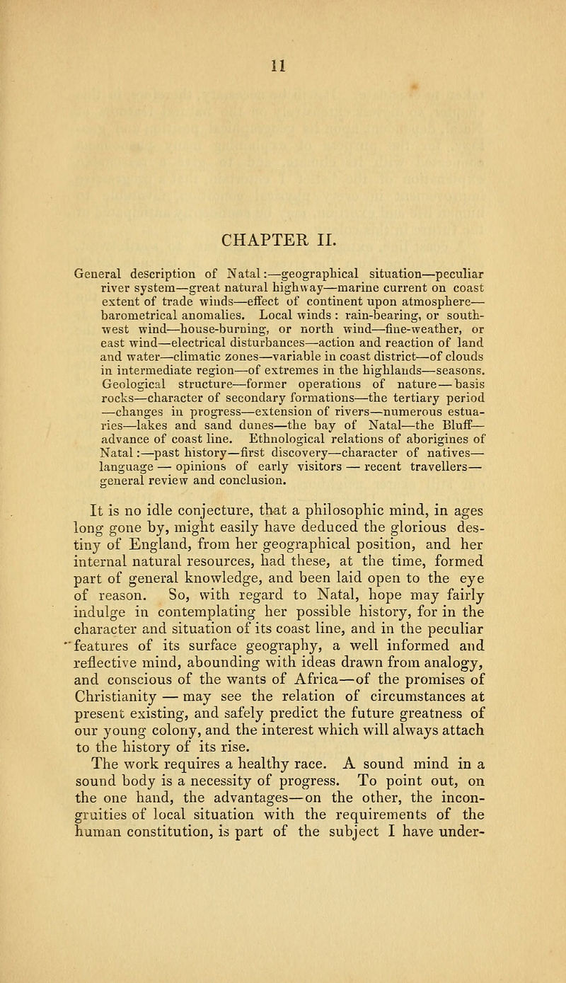 CHAPTER II. General description of Natal:—geographical situation—peculiar river system—great natural highway—marine current on coast extent of trade winds—effect of continent upon atmosphere— barometrical anomalies. Local winds : rain-bearing, or south- west wind—house-burning, or north wind—fine-weather, or east wind—electrical disturbances—action and reaction of land and water—climatic zones—variable in coast district—of clouds in intermediate region—of extremes in the highlands—seasons. Geological structure—former operations of nature — basis rocks—character of secondary formations—the tertiary period —changes in progress—extension of rivers—numerous estua- ries—lakes and sand dunes—the bay of Natal—the Bluff— advance of coast line. Ethnological relations of aborigines of Natal:—past history—first discovery—character of natives— language — opinions of early visitors — recent travellers— general review and conclusion. It is no idle conjecture, tbat a philosophic mind, in ages long gone by, might easily have deduced the glorious des- tiny of England, from her geographical position, and her internal natural resources, had these, at the time, formed part of general knowledge, and been laid open to the eye of reason. So, with regard to Natal, hope may fairly indulge in contemplating her possible history, for in the character and situation of its coast line, and in the peculiar ■features of its surface geography, a well informed and reflective mind, abounding with ideas drawn from analogy, and conscious of the wants of Africa—of the promises of Christianity — may see the relation of circumstances at present existing, and safely predict the future greatness of our young colony, and the interest which will always attach to the history of its rise. The work requires a healthy race, A sound mind in a sound body is a necessity of progress. To point out, on the one hand, the advantages—on the other, the incon- gruities of local situation with the requirements of the human constitution, is part of the subject I have under-
