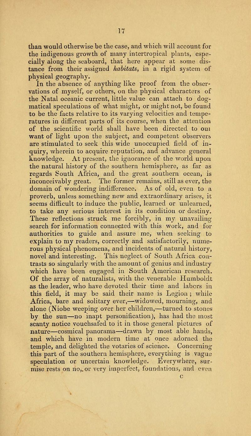 than would otlierwise be the case, and which will account for the indigenous growth of many intertropical plants, espe- cially along the seaboard, that here appear at some dis- tance from their assigned habitats, in a rigid system of physical geography. In the absence of anything like proof from the obser- vations of myself, or others, on the physical characters of the Natal oceanic current, little value can attach to dog- matical speculations of what might, or might not, be found to be the facts relative to its varying velocities and tempe- ratures in different parts of its course, when the attention of the scientific world shall have been directed to oui want of light upon the subject, and competent observers are stimulated to seek this wide unoccupied field of in- quiry, wherein to acquire reputation, and advance general knowledge. At present, the ignorance of the world upon the natural history of the southern hemisphere, as far as regards South Africa, and the great southern ocean, is inconceivably great. The former remains, still as ever, the domain of wondering indifference. As of old, even to a proverb, unless something new and extraordinary arises, it seems difficult to induce the public, learned or unlearned, to take any serious interest in its condition or destiny. These reflections struck me forcibly, in my unavailing- search for information connected with this work, and for authorities to guide and assure me, when seeking to explain to my readers, correctly and satisfactorily, nume- rous physical phenomena, and incidents of natural history, novel and interesting. This neglect of South Africa con- trasts so singularly with the amount of genius and industry which have been engaged in South American research. Of the array of naturalists, with the venerable Humboldt as the leader, who have devoted their time and labors in this field, it may be said their name is Legion ; while Africa, bare and solitary ever,—widowed, mourning, and alone (Niobe weeping over her children,—turned to stones by the sun—no inapt personification), has had the most scanty notice vouchsafed to it in those general pictures of nature—cosmical panorama—drawn by most able hands, and which have in modern time at once adorned the temple, and delighted the votaries of science. Concerning this part of the southern hemisphere, everything is vague speculation or uncertain knowledge. Everywhere, sur- mise rests on no,, or very imperfect, foundations, and even c