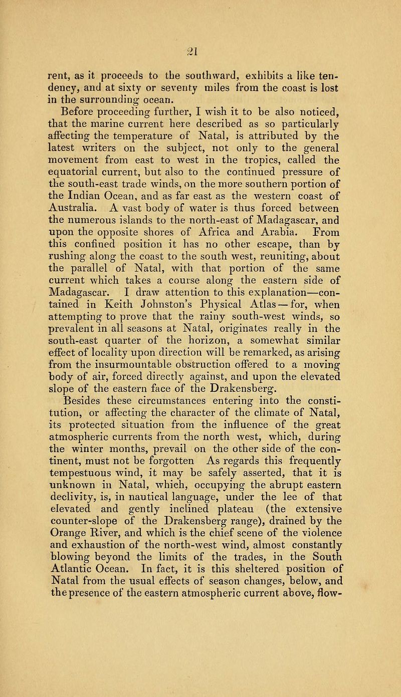 rent, as it proceeds to the southward, exhibits a Hke ten- dency, and at sixty or seventy miles from the coast is lost in the surrounding ocean. Before proceeding further, I wish it to be also noticed, that the marine current here described as so particularly affecting the temperature of Natal, is attributed by the latest writers on the subject, not only to the general movement from east to west in the tropics, called the equatorial current, but also to the continued pressure of the south-east trade winds, on the more southern portion of the Indian Ocean, and as far east as the w^estern coast of Australia. A vast body of water is thus forced between the numerous islands to the north-east of Madagascar, and upon the opposite shores of Africa and Arabia. From this confined position it has no other escape, than by rushing along the coast to the south west, reuniting, about the parallel of Natal, with that portion of the same current which takes a course along the eastern side of Madagascar. I draw attention to this explanation—con- tained in Keith Johnston's Physical Atlas — for, when attempting to prove that the rainy south-west winds, so prevalent in all seasons at Natal, originates really in the south-east quarter of the horizon, a somewhat similar effect of locality upon direction will be remarked, as arising from the insurmountable obstruction offered, to a moving body of air, forced directly against, and upon the elevated slope of the eastern face of the Drakensberg. Besides these circumstances entering into the consti- tution, or affecting the character of the climate of Natal, its protected situation from the influence of the great atmospheric currents from the north west, which, during the winter months, prevail on the other side of the con- tinent, must not be forgotten As regards this frequently tempestuous wind, it may be safely asserted, that it is unknown in Natal, which, occupying the abrupt eastern declivity, is, in nautical language, under the lee of that elevated and gently inclined plateau (the extensive counter-slope of the Drakensberg range), drained by the Orange River, and which is the chief scene of the violence and exhaustion of the north-west wind, almost constantly blowing beyond the limits of the trades, in the South Atlantic Ocean. In fact, it is this sheltered position of Natal from the usual effects of season changes, below, and the presence of the eastern atmospheric current above, flow-