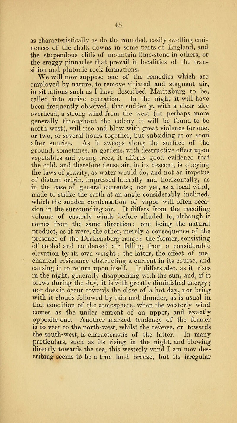 as characteristically as do the rounded, easily swelling emi- nences of the chalk downs in some parts of England, and the stupendous cliffs of mountain lime-stone in others, or the craggy pinnacles that prevail in localities of the tran- sition and plutonic rock formations. We will now suppose one of the remedies which are employed by nature, to remove vitiated and stagnant air, in situations such as I have described Maritzburg to be, called into active operation. In the night it will have been frequently observed, that suddenly, with a clear sky overhead, a strong wind from the west (or perhaps more generally throughout the colony it will be found to be north-west), will rise and blow with great violence for one, or two, or several hours together, but subsiding at or soon after sunrise. As it sweeps along the surface of the ground, sometimes, in gardens, with destructive effect upon vegetables and young trees, it affords good evidence that the cold, and therefore dense air. in its descent, is obeying the laws of gravity, as water would do, and not an impetus of distant origin, impressed laterally and horizontally, as in the case of general currents ; nor yet, as a local wind, made to strike the earth at an angle considerably inclined, which the sudden condensation of vapor will often occa- sion in the surrounding air. It differs from the recoiling volume of easterly winds before alluded to, although it comes from the same direction; one being the natural product, as it were, the other, merely a consequence of the presence of the Drakensberg range ; the former, consisting of cooled and condensed air falling from a considerable elevation by its own weight; the latter, the effect of me- chanical resistance obstructing a current in its course, and causing it to return upon itself. It differs also, as it rises in the night, generally disappearing with the sun, and, if it blows during the day, it is with greatly diminished energy; nor does it occur towards the close of a hot day, nor bring with it clouds followed by rain and thunder, as is usual in that condition of the atmosphere, when the westerly wind comes as the under current of an upper, and exactly opposite one. Another marked tendency of the former is to veer to the north-west, whilst the reverse, or towards the south-west, is characteristic of the latter. In many particulars, such as its rising in the night, and blowing directly towards the sea, this westerly wind I am now des- cribing seems to be a true land breeze, but its irregular