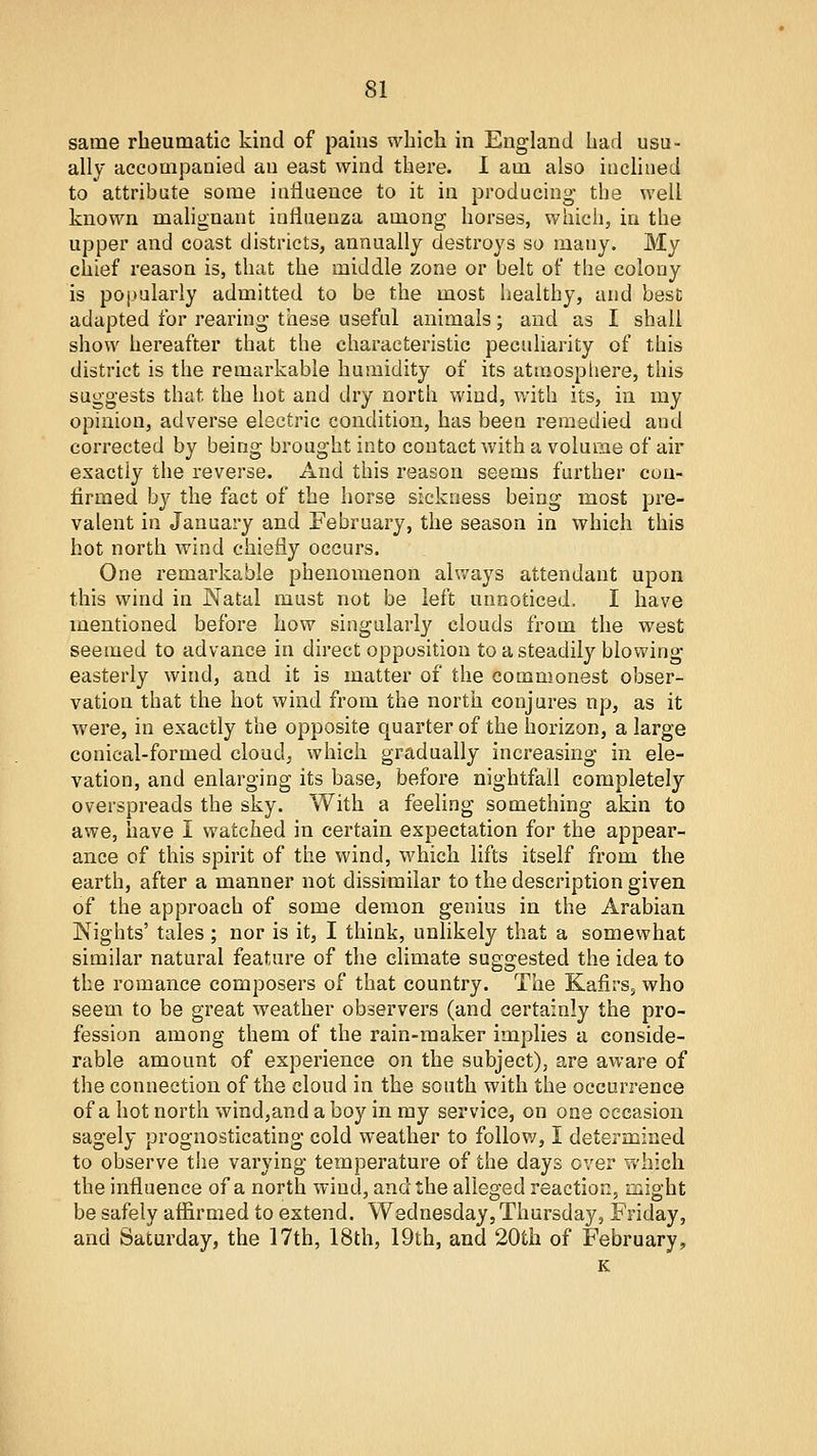 same rheumatic kind of pains which in England had usu- ally accompanied an east wind there. I am also inclined to attribute some influence to it in producing the well known malignant influenza among horses, which, in the upper and coast districts, annually destroys so many. My chief reason is, that the middle zone or belt of the colony is pojiularly admitted to be the most healthy, and best adapted for rearing these useful animals; and as I shall show hereafter that the characteristic peculiarity of this district is the remarkable humidity of its atraospliere, this suggests that the hot and dry north wind, with its, in my opinion, adverse electric condition, has been remedied and corrected by being brought into contact with a volume of air exactly the reverse. And this reason seems further con- firmed by the fact of the horse sickness being most pre- valent in January and February, the season in which this hot north wind chiefly occurs. One remarkable phenomenon always attendant upon this wind in Natal must not be left unnoticed. I have mentioned before how singularly clouds from the west seemed to advance in direct opposition to a steadily blowing- easterly wind, and it is matter of the commonest obser- vation that the hot wind from the north conjures np, as it were, in exactly the opposite quarter of the horizon, a large conical-formed cloud, which gradually increasing in ele- vation, and enlarging its base, before nightfall completely overspreads the sky. With a feeling something akin to awe, have I watched in certain expectation for the appear- ance of this spirit of the wind, which lifts itself from the earth, after a manner not dissimilar to the description given of the approach of some demon genius in the Arabian Nights' tales ; nor is it, I think, unlikely that a somewhat similar natural feature of the climate suggested the idea to the romance composers of that country. The Kafirs, who seem to be great weather observers (and certainly the pro- fession among them of the rain-maker implies a conside- rable amount of experience on the subject), are aware of the connection of the cloud in the south with the occurrence of a hot north wind,and a boy in ray service, on one occasion sagely prognosticating cold v^eather to follov/, I determined to observe the varying temperature of the days over which the influence of a north wind, and the alleged reaction, might be safely affirmed to extend. Wednesday, Thursday, Friday, and Saturday, the 17th, 18th, 19th, and 20th of February,