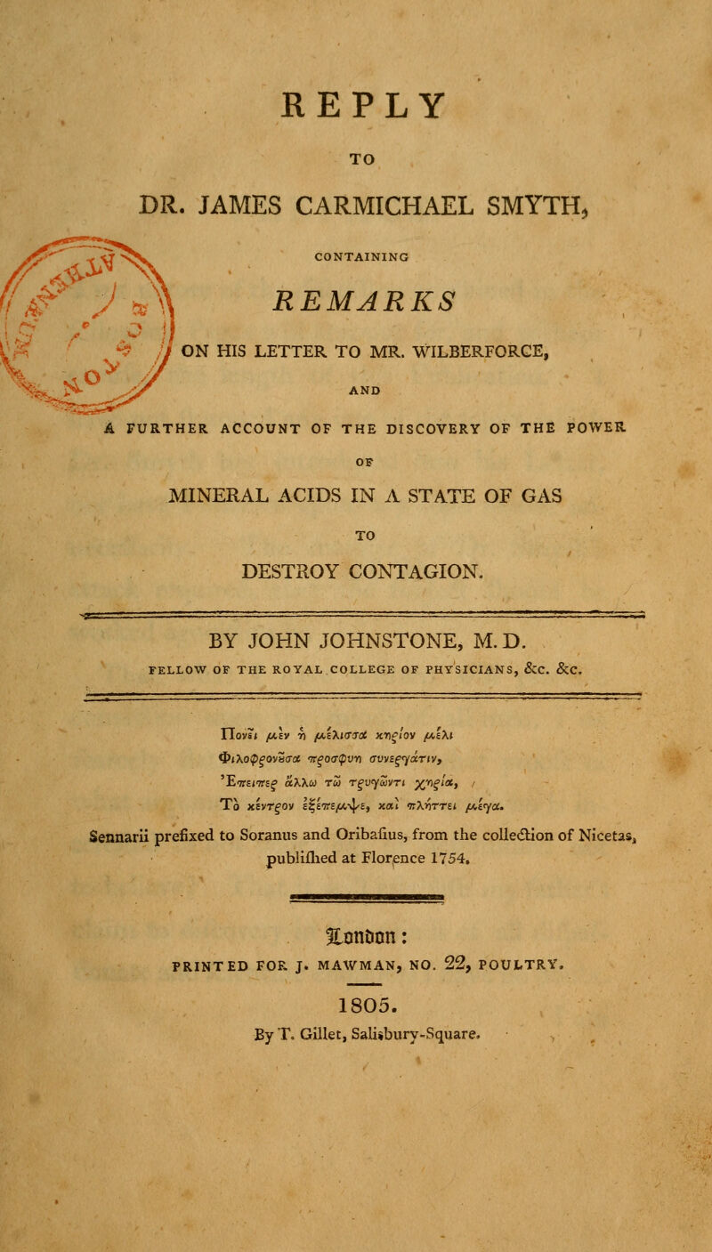 REPLY TO BR. JAMES CARMICHAEL SMYTH, CONTAINING REMARKS > *■»■ ^ ■>■» ■ I i f<' :^ ^ ;J ON HIS LETTER TO MR. WILBERFORGE, iS- ^■'^ AND A FURTHER ACCOUNT OF THE DISCOVERY OF THE POWER OF MINERAL ACIDS IN A STATE OF GAS TO DESTROY CONTAGION, BY JOHN JOHNSTONE, M.D. FELLOW OF THE ROYAL COLLEGE OF PHYSICIANS, &C. &C. To xEVT^ov l^l'Tre/o.^'E, xat irXrimi. fAar/a. Sennarii prefixed to Soranus and Oribafius, from the colIe€lion of Nicetas, publiflied at Flor^ence 1754. EonDnn: PRINTED FOR J. MAWMAN, NO. 22, POULTRY. 1805. By T. GlUet, Salisbury-Square.