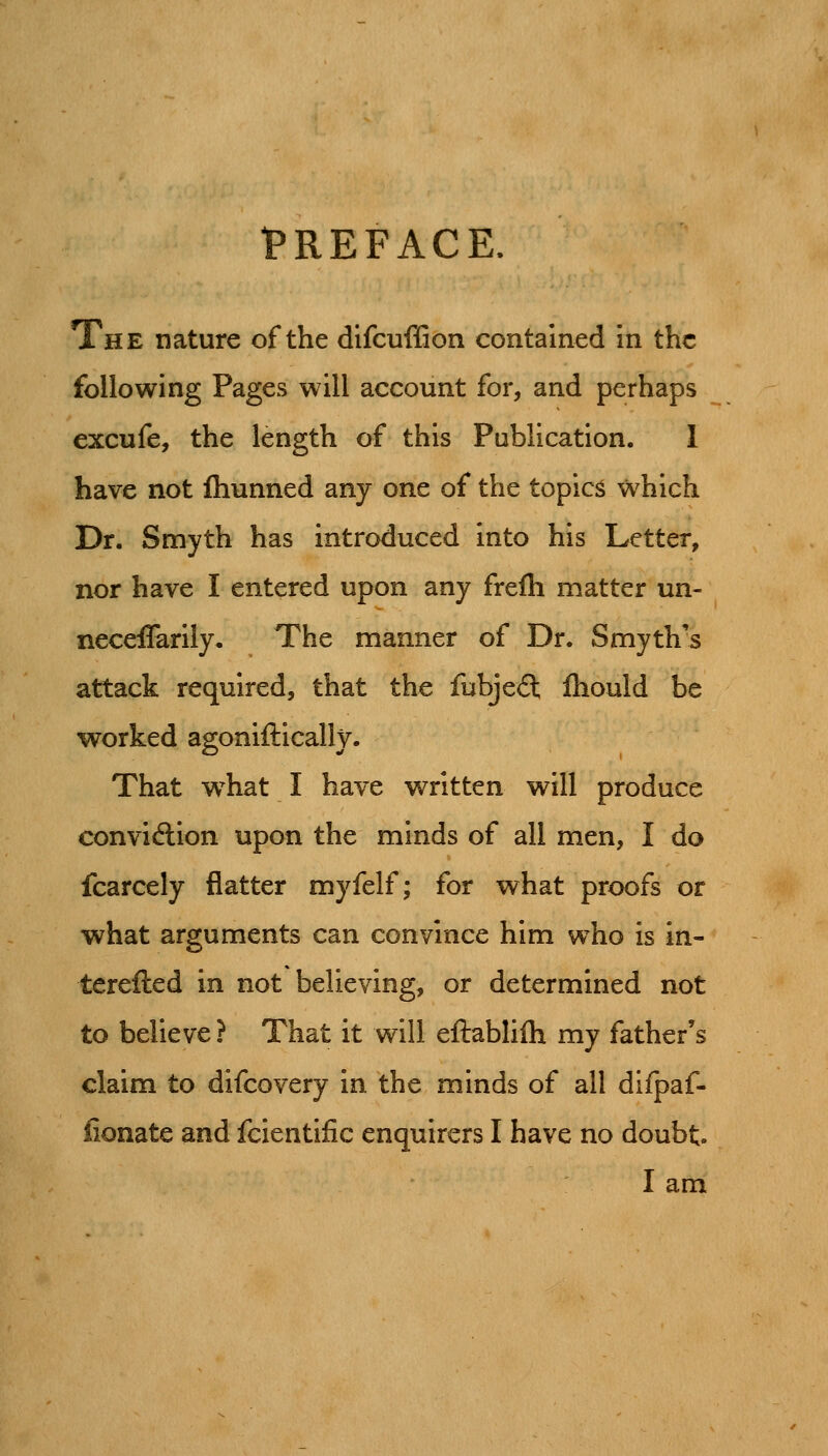 I'REFACE. The nature of the difcuffion contained in the following Pages will account for, and perhaps excufe, the length of this Publication. 1 have not fliunned any one of the topics which Dr. Smyth has introduced into his Letter, nor have I entered upon any frefh matter un- neceffarily. The manner of Dr. Smyth's attack required, that the fubje(5t fliould be worked agoniftically. That w^hat I have written will produce con virion upon the minds of all men, I do fcarcely flatter myfelf; for what proofs or what arguments can convince him who is in- terefted in not believing, or determined not to believe ? That it will eftablifh my father's claim to difcovery in the minds of all difpaf- iionate and fcientific enquirers I have no doubt I am