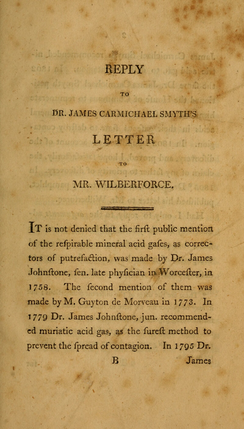 $^PLY TO CR. JAMES CARMICHAEL SMYTH'S LETTER TO MR. WILBERFORCE. It Is not denied that the firft public mention of the refpirable mineral acid gafes, as correc* tors of putrefaftion, was made by Dr. James Johnftone, {tn. late phyfician ia Worcefter, in 1758. The fecond mention of them was made by M. Guy ton de Morveau in 1773. In 1779 Dr. James Johnftone, jun. recommend- ed muriatic acid gas, ^s the fureft method to prevent the fpread of contagion. In 17g5 Dr. B James