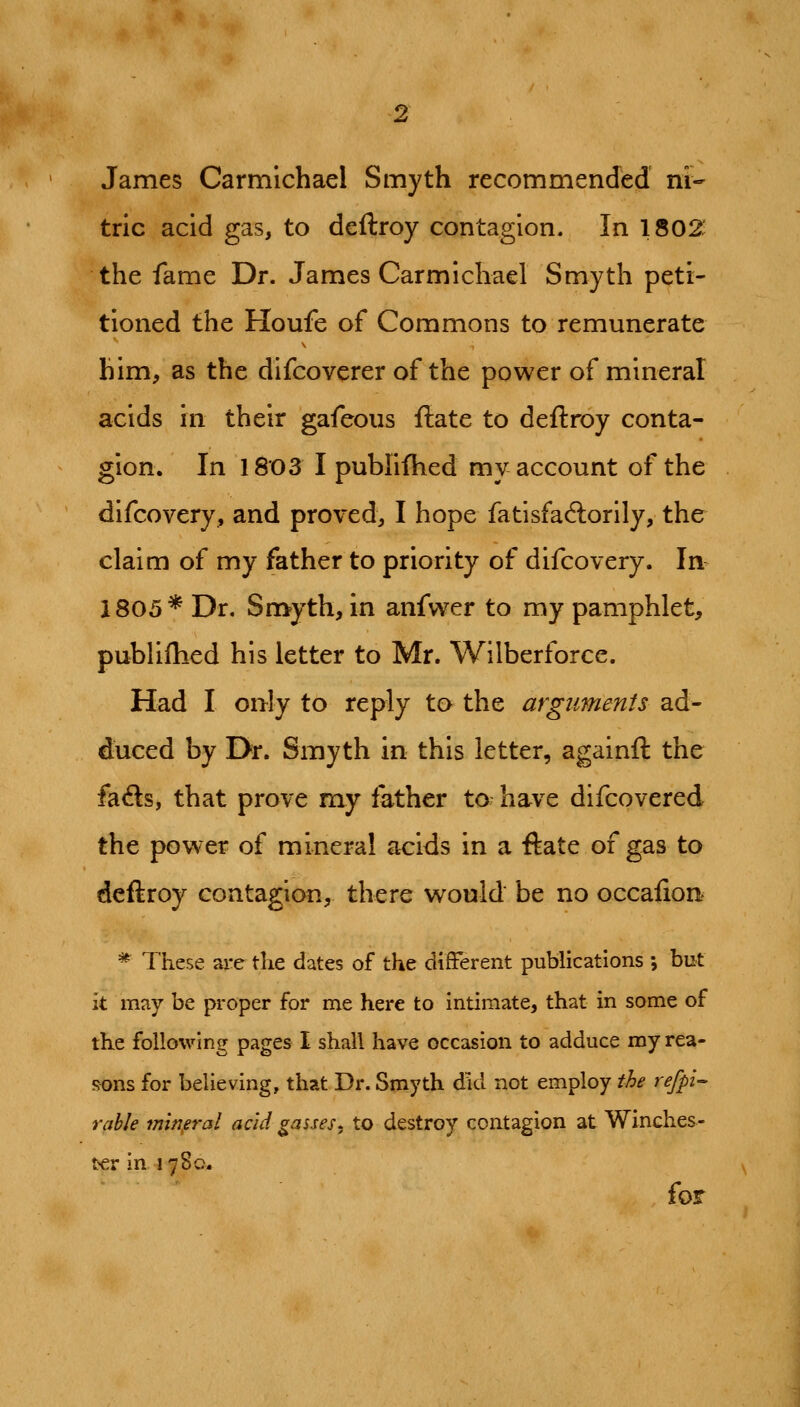 2 James Carmichael Smyth recommended ni- tric acid gas, to deftroy contagion. In 1802: the fame Dr. James Carmichael Smyth peti- tioned the Houfe of Commons to remunerate him, as the difcoverer of the power of mineral acids in their gafeous ftate to deftroy conta- gion. In 1803 I publiflied my account of the difcovery, and proved, I hope fatisfaftorily, the claim of my father to priority of difcovery. In^ 1805* Dr. Smyth, in anfwer to my pamphlet, publiflied his letter to Mr. Wilberforce. Had I only to reply ta the arguments ad- duced by Dr. Smyth in this letter, againft the fafts, that prove my father to have difcovered the power of mineral acids in a ftate of gas to deftroy contagion, there would be no occafion ^ These are the dates of the different publications ; but it may be proper for me here to intimate, that in some of the following pages I shall have occasion to adduce my rea- sons for believing, that Dr. Smyth did not employ the refpi- rable min^eral acid gasses, to destroy contagion at Winches- t'-er in 1780. for