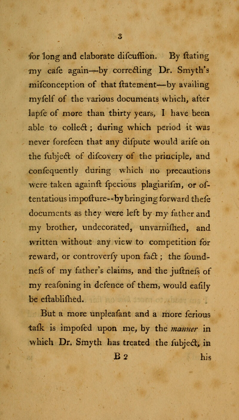 for long and elaborate difcuffion. By ftating my cafe again^by correding Dr. Smyth's mifconccption of tliat ftatement—by availing myfelf of the various documents which, after lapfe of more than thirty years, I have been abk to coUe<5l; during which period it was never forefeen that any difpute would arife on the fubjeft of difeovery of the priGciple, and confequently during which no precautions were taken againft fpecious plagiarifm, or of- tentatious impofture—by bringing forward thefe documents as they were left by my father and my brother, undecorated, unvarnifhed, and written without any view to competition for reward, or controverfy upon fa(9:; the found- nefs of my father's claims, and the juflneis of my reafoning in defence of them, would eafily be eftablifhed. But a more unpleafant and a more ferious tafk is impofed upon me, by the manner in which Dr. Smyth has treated the fubjed, in B2 his