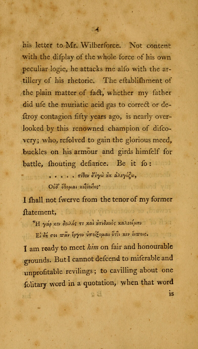 his letter to Mr. Wilberforcc. Not content with the difplay of the whole force of his own pecuUar logic, he attacks me alfo with the ar- tillery of his rhetoric. The eftablilhment of the plain matter of fa6t, whether my father did ufe the muriatic acid gas to corred: or de- ftroy contagion fifty years ago, is nearly over- looked by this renowned champion of difco- very; who, refolved to gain the glorious meed, buckles on his armour and girds himfelf for battle, Ihouting defiance. Be it fo: • • • . . (Tihv $^lycc jjx aAsyi^w, 1 ihall not fwerve from the tenor of my former flatement, El ^r\ <roi -uToiv ipyov C7n(^o(/,oi,i orli ksv 'L-syoig, 1 am ready to meet him on fair and honourable grounds. But I cannot defcend to miferable and unprofitable revilings; to cavilling about one folitary word in a quotation; when that word is