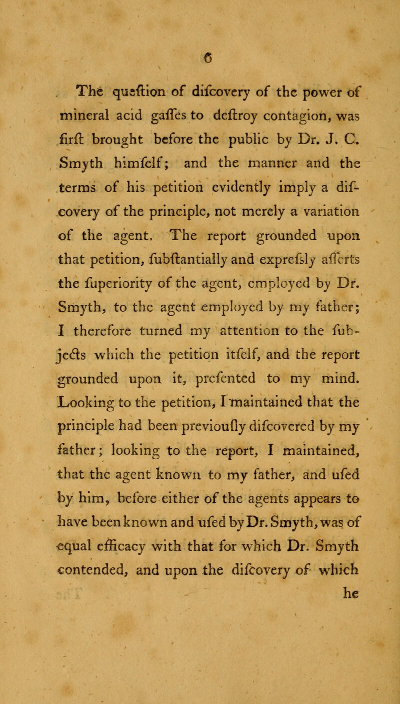 The qusftion of difcovery of the power of mineral acid gaffes to deftroy contagion, was firft brought before the public by Dr. J. C. Smyth himfclf; and the manner and the terms of his petition evidently imply a dif- covery of the principle, not merely a variation of the agent. The report grounded upon that petition, fubftantially and exprefsly afferts the fuperiority of the agent, employed by Dr. Smyth, to the agent employed by my father; I therefore turned my attention to the fub» jeds which the petition itfelf, and the report grounded upon it, prefented to my mind. Looking to the petition, Imaintained that the principle had been previoufly difcovered by my father; looking to the report, I maintained, that the agent known to my father, and ufed by him, before either of the agents appears to have been known and ufed by Dr. Smyth, was of equal efiicaey with that for which Dr. Smyth contended, and upon the difcovery of which he