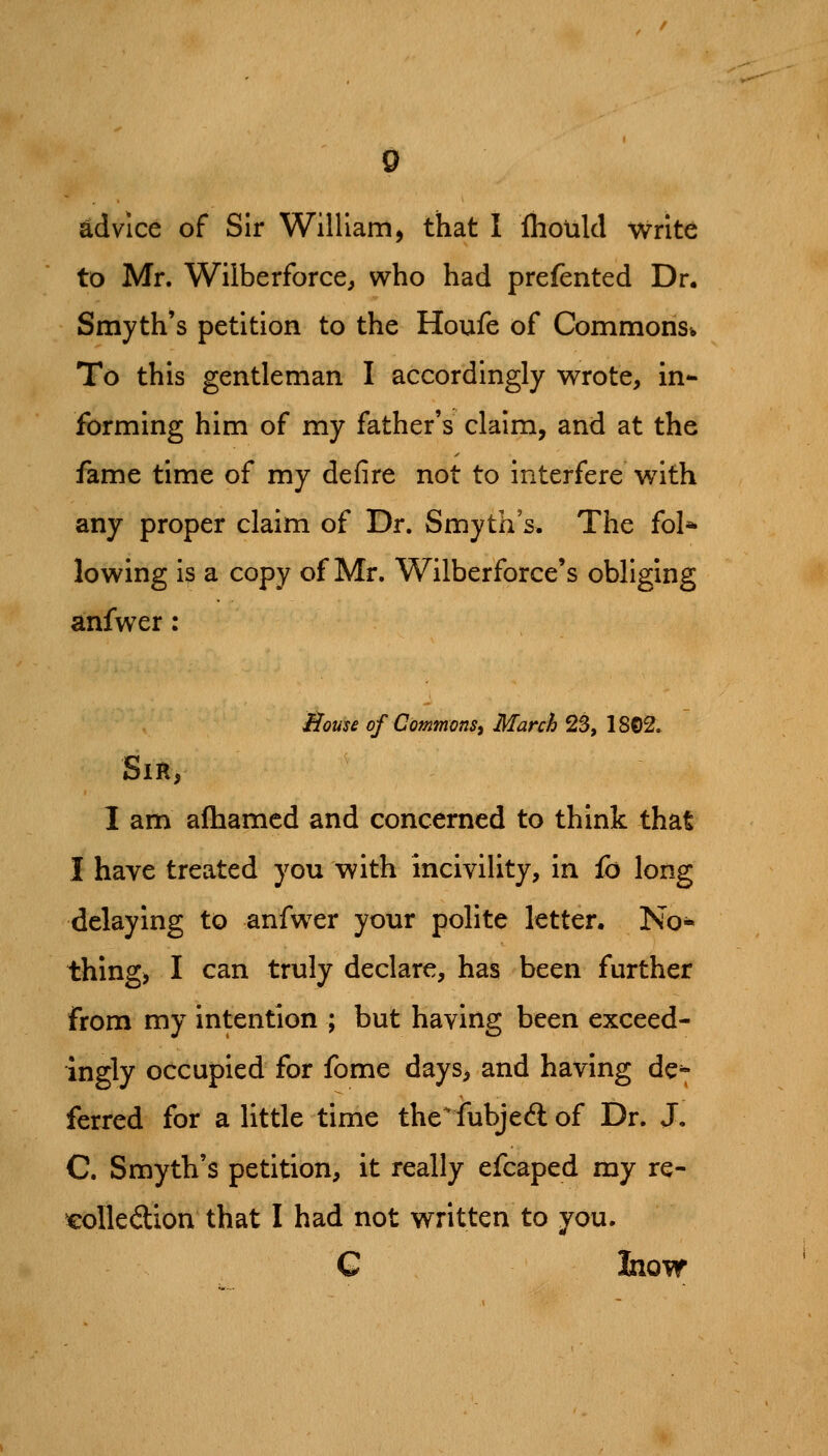 advice of Sir William, that I flioiild write to Mr. Wilberforce, who had prefented Dr. Smyth's petition to the Houfe of Commons* To this gentleman I accordingly wrote, in* forming him of my father's claim, and at the fame time of my defire not to interfere with any proper claim of Dr. Smyth's. The fol* lowing is a copy of Mr. Wilberforce's obliging anfwer: ilouse of Commons^ March 2S, 18©2. Sir, I am aftiamcd and concerned to think that I have treated you with incivility, in fo long delaying to anfwer your polite letter. No* thing, I can truly declare, has been further from my intention ; but having been exceed- ingly occupied for fome days, and having de^ ferred for a little time the'fubjed of Dr. J. C Smyth's petition, it really efcaped my re- colledion that I had not written to you. G Inow
