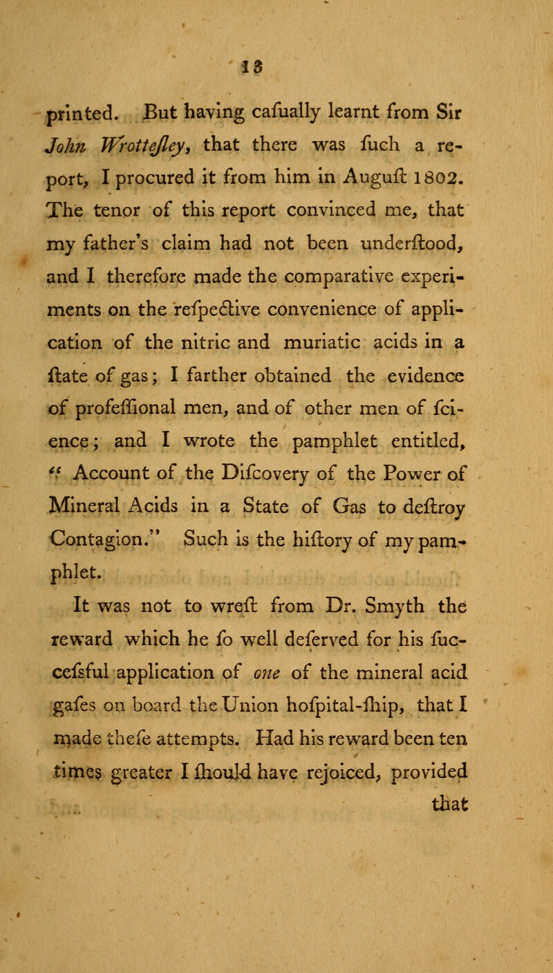 printed. But having cafually learnt from Sir John Wrottejley, that there was fuch a re* port, I procured it from him in Augufl: 1802. The tenor of this report convinced me, that my father's claim had not been underftood, and I therefore made the comparative experi- ments on the refpedlive convenience of appli- cation of the nitric and muriatic acids in a ftate of gas; I farther obtained the evidence of profeffional men, and of other men of fci- ence; and I wrote the pamphlet entitled, */ Account of the Difcovery of the Power of Mineral Acids in a State of Gas to deftroy Contagion. Such is the hiftory of my pam- phlet. It was not to wreft from Dr. Smyth the reward which he fo well deferved for his fuc- cefsful application of one of the mineral acid gafes on board the Union hofpital-iliip, that I ii^ade thefe attempts. Had his reward been ten limes greater I ihould have rejoiced, provided that