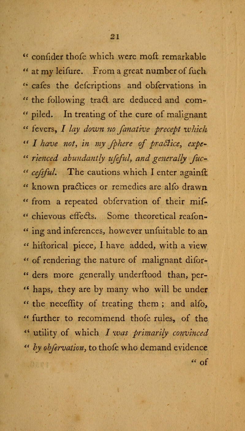 *^ confider thofe which were moft remarkable '* at my leifure. From a great number of fuch '- cafes the defcriptions and obfervations in *' the following trad are deduced and com«  piled. In treating of the cure of malignant *' fevers, I lay down no fanative precept which *^ I have not, in my fphere of practice, expe^ *' rienced abunda7itly ufeful, and generally fuc- ^' cefsfuL The cautions which I enter againft ** known pra£tices or remedies are alfo drawn *' from a repeated obfervation of their mif- *^ chievous efFeds. Some theoretical reafon-  ing and inferences, however unfuitable to an '^ hiftorical piece^, I have added, with a view ** of rendering the nature of malignant difor- ** ders more generally underftood than, per-  haps, they are by many who will be under *' the neceffity of treating them ; and alfo,  further to recommend thofe rules, of the ^' utility of which / was primarily convinced ^' ly ohfervation, to thofe who demand evidence '' of