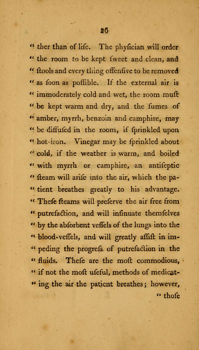 20  tber than of life. The phyfician will order *^ the room to be kept fweet and clean, and *' ftools and every thing ofFenfive to be removed *^ as foon as poffible. If the external air is *^ immoderately cold and wet, the room muft *^ be kept warm and dry, and the fumes of *' amber, myrrh, benzoin and camphire, may ** be diftufed in the room, if fprlnkled upon ** hot-iron. Vinegar may be fprinkled about ^^ cold, if the weather is warm, and boiled ** with myrrh or camphire, an antifeptic ** fleam will arife into the air, which the pa- ** tient breathes greatly to his advantage.  Thefe fleams will preferve the air free from ^' putrefaftion, and will infinuate themfelves  by the abforbent veflels of the lungs into the *^ blood-veflels, and will greatly aflifl In im- *' peding the progreis. of putrefadlion in the ** fluids. Thefe are the mod commodious,  if not the mofl ufeful, methods of mediqat- *' ing the air the patient breathes; however, ^* thofe