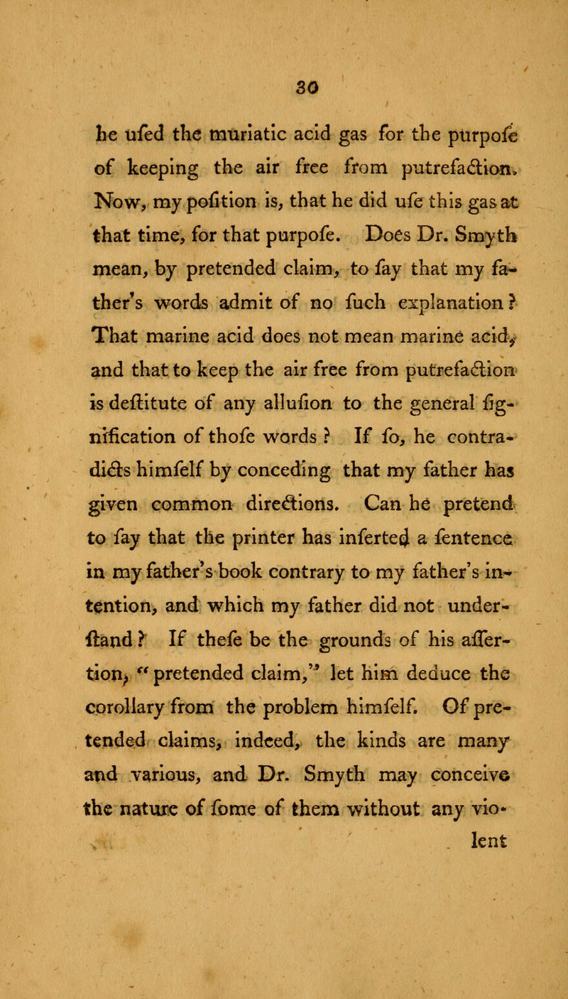 he ufed the muriatic acid gas for the ptirpofe of keeping the air free from putrefadlion. Now, my pofition is, that he did ufe this gasat that time, for that purpofe. Does Dr. Smyth mean, by pretended claim, to fay that my fa- ther's words admit of no fuch explanation ? That marine acid does not mean marine acid^ and that to keep the air free from putrefadlion is deftitute of any allufion to the general fig- nification of thofe words ? If fo, he contra- di<3:s himfelf by conceding that my father has given common^ direftions. Can he pretend to fay that the printer has inferte4 a fentencc in my father's book contrary to my father's in- tention> and which my father did not under- ftand Y If thefe be the grounds of his afler- tion^ ^* pretended claim,'^ let him deduce the corollary from the problem himfelf. Of pre- tended claims, indeed, the kinds are many and various, and Dr. Smyth may conceive the nature of fome of them without any vio* . lent