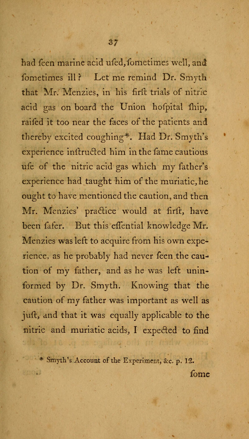 ^7 had feen marine acid ufed,fometitries well, and fometimes ill ? Let me remind Dr. Smyth that Mr. Menzles, in his firft trials of nitric acid gas on board the Union hofpital fliip, raiied it too near the faces of the patients and thereby excited coughing^. Had Dr. Smyth's experience inftrucled him in the fame cautious ufe of the nitric acid gas which my father's experience had taught him of the muriatic, he ought to have mentioned the caution, and then Mr. Menzles' practice would at firft, have been fafer. But this effential knowledge Mn Menzles was left to acquire from his own expe- rience, as he probably had never feen the cau-^ tion of my father, and as he was left unin- formed by Dr. Smyth. Knowing that the caution of my father was important as well as juft, and that it w^as equally applicable to the nitric and muriatic acids, I expected to find * Smyth's Account of the Experiment, &c. p. 12. fomc