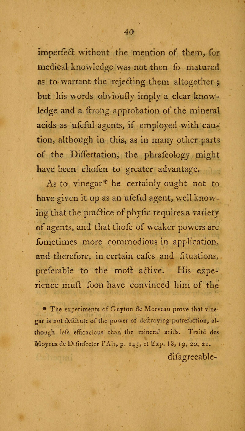 imperfecl without the mention of them, for medical knowledge was not then fo matured as to warrant the rejedling them altogether ; but his words obviouflj imply a clear know- ledge and a ftroiig approbation of the mineral acids as ufeful agents, if employed with cau- tion, although in this, as in many other parts of the Diflertation, the phrafeology might have been chofen to greater advantage. As to vinegar^ he certainly ought not to have given it up as an ufeful agent, well know- ing that the praftice of phyfic requires a variety of agents, and that thofe of weaker powers are fbrnetimes more commodious in application, and therefore, in certain cafes and fituations, preferable to the moft aftive. His expe- rience muft foon have convinced him of the * The experiments of Guyton de Morveau prove that vine- gar is not deftitute of the power of deftroying putrefadlion, al- though lefs efficacious than the mineral acids. Traite des Moyens de Delinfccter I'Air^ p. 145, ct Exp. 18, 19, 20, 21. difagrecable-