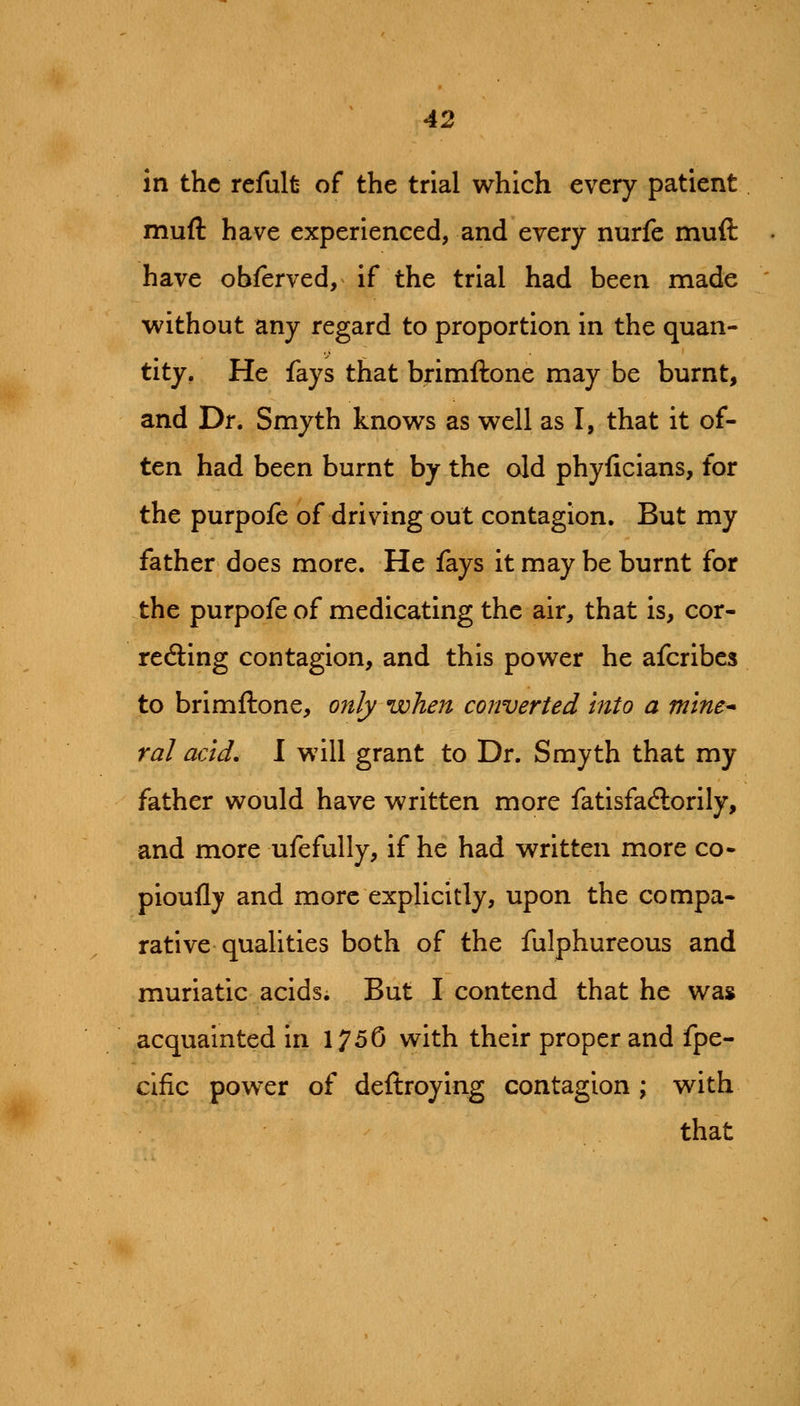 in the refult of the trial which every patient muft have experienced, and every nurfe muft have obferved, if the trial had been made without any regard to proportion in the quan- tity. He fays that brimftone may be burnt, and Dr. Smyth knows as well as I, that it of- ten had been burnt by the old phyficians, for the purpofe of driving out contagion. But my father does more. He fays it may be burnt for the purpofe of medicating the air, that is, cor- reding contagion, and this power he afcribes to brimftone, ojtly when converted into a mine* ral acid, I will grant to Dr. Smyth that my father would have written more fatisfadlorily, and more ufefully, if he had written more co- pioufly and more explicitly, upon the compa- rative qualities both of the fulphureous and muriatic acids. But I contend that he was acquainted in 175G with their proper and fpe- cific power of deftroying contagion; with that