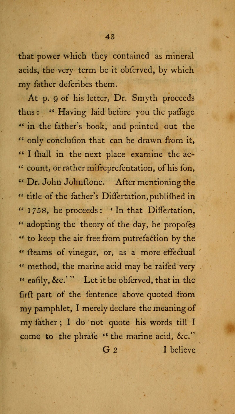 that power which they contained as mineral acids, the very term be it obferved, by which my father defcrlbes them. At p. 9 of his letter. Dr. Smyth proceeds thus :  Having laid before you the paflage '* in the father's book, and pointed out the ^^ only conclufion that can be drawn from it, *' I Ihall in the next place examine the ac-  count, or rather mifreprefentation, of his fon, '^ Dr. John Johnftone. After mentioning the *^ title of the father's Diflertatlon,publiflied in  1758, he proceeds: * In that DIflertation, *^ adopting the theory of the day, he propofes *' to keep the air free from putrefadion by the *^ fteams of vinegar, or, as a more efFedual *^ method, the marine acid may be raifed very  eafily, &c.'  Let it be obferved, that in the firft part of the fentence above quoted from my pamphlet, I merely declare the meaning of my father; I do not quote his words till I come to the phrafe '• the marine acid, &c. G 2 I believe