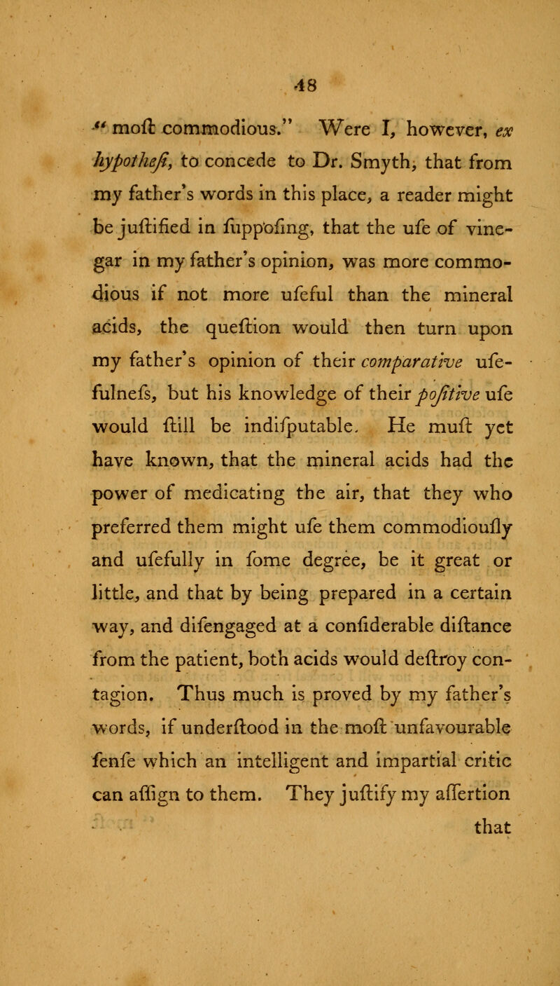 '** moft commodious.'* Were I, however, ex hypothefi, to concede to Dr. Smyth, that from my father's words in this place, a reader might be juftified in fiipp'ofmg, that the ufe of vine- gar in my father's opinion, was more commo- dious if not more ufeful than the mineral acids, the queftion would then turn upon my father's opinion of their comparative ufe- fulnefs, but his knowledge of their pojitive ufe would ftill be indifputable. He muft yet have known, that the mineral acids had the power of medicating the air, that they who preferred them might ufe them commodloufly and ufefully in fome degree, be it great or little, and that by being prepared in a certain way, and difengaged at a confiderable diftance from the patient, both acids would deftroy con- tagion. Thus much is proved by my father's words, if underftood in the moft unfavourable fenfe which an intelligent and impartial critic can affign to them. They juftify my afiertion that