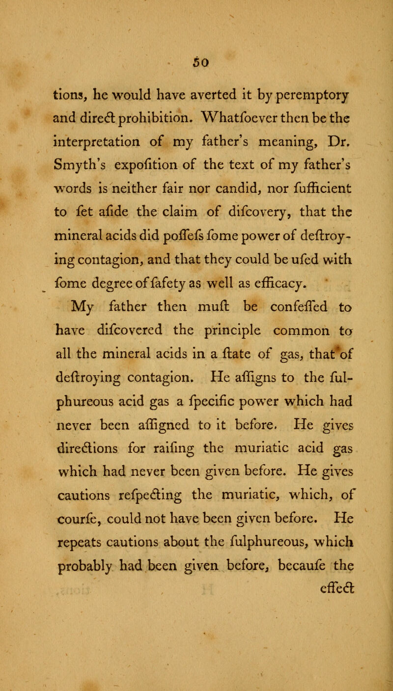 tions, he would have averted it by peremptory and diredl prohibition. Whatfoever then be the interpretation of my father's meaning. Dr. Smyth's expofition of the text of my father's words is neither fair nor candid, nor fufficient to fet afide the claim of difcovery, that the mineral acids did poffefs fome power of deftroy- ing contagion, and that they could be ufed with fome degree of fafety as well as efficacy. My father then mufl: be confeffed to have difcovcred the principle common to all the mineral acids in a ftate of gas, that*of deftroying contagion. He affigns to the ful- phureous acid gas a fpecific power which had never been affigned to it before. He gives diredlions for raifmg the muriatic acid gas which had never been given before. He gives cautions refpedling the muriatic, which, of courfe, could not have been given before. He repeats cautions about the fulphureous, which probably had been given before, becaufe the effea