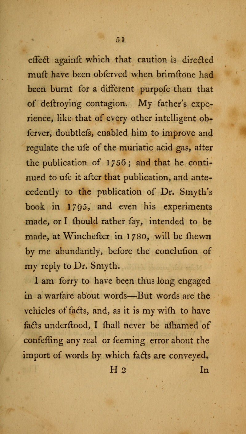 effccS againft which that caution is direfted muft have been obferved when brimftone had been burnt for a different purpofe than that of deftroying contagion. My father^s expe- rience, hke that of every other intelligent ob- ferver, doubtlefs, enabled him to improve and regulate the ufe of the muriatic acid gas, after the publication of 1756; and that he conti* nued to ufe it after that publication, and ante- cedently to the publication of Dr. Smyth's book in 1795, and even his experiments made, or I (hould rather fay, intended to be made, at Winchefter in 1780, will be fliewn by me abundantly, before the conclufion of my reply to Dr. Smyth. I am forry to have been thus long engaged in a warfare about words—But words are the vehicles offacfts, and, as it is my wifh to have fa6ls underftood, I Ihall never be alhamed of confefling any real or feeming error about the import of words by which fads are conveyed. H2 In