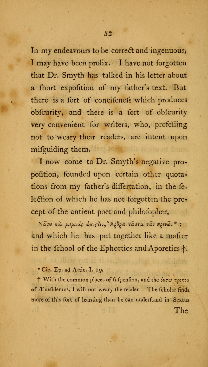 In my endeavours to be correA and ingenuous, I may have been prolix. I have not forgotten that Dr. Smyth has talked in his letter about a fliort expofition of my father's text. But there is a fort of concifenefs v^hich produces obfcurity, and there is a fort of obfcurlty very convenient for writers, who, profeffing not to weary their readers, are intent upon mifguiding them. I now come to Dr. Smyth's negative pro- poiition, founded upon certain other quota- tions from my father's dlflertation, in the fe- ledlion of which he has not forgotten the pre- cept of the antient poet and philofopher, and which he has put together like a mafter in the fchool of the Ephectics and Aporetics f. * Cic. Ep. ad Attic. I. 19. t With the common places of fufpenfion, and the ojcra? -rr.otcj of-<lLnelideinus, I will not weary the reader. The fcholar finds more of this fort of learning than he can underftand in Sextus The