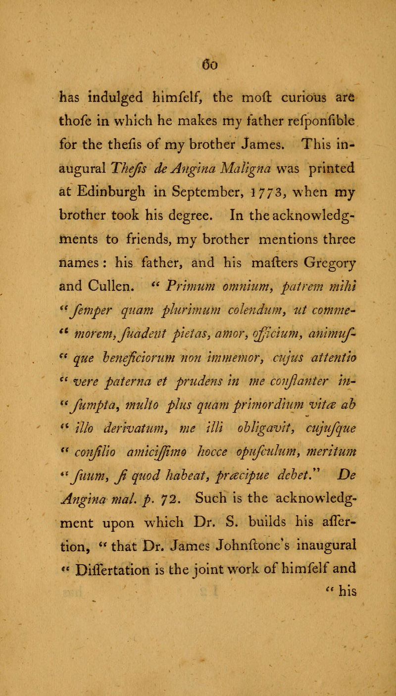 has indulged himfelf, the moft curious are thofe in which he makes my father refponfible for the thefis of my brother James. This in- augural Thejis de Angina Maligna was printed at Edinburgh in September, 1773, when my brother took his degree. In the acknowledg- ments to friends, my brother mentions three names : his father, and his mailers Gregory and CuUen. ^^ Primum omnium^ pat rem mihi ^^ femper qiiam plurhnum colendum, ut comme^ '* morem, fiiadetit pietas, amor, officium^ animuf- ^' que 'beneficiorum non Immenwr, mjus attentio ^' vere paterna et prudens in me conjlanter in^ ^^ fumpta^ tnulto phis quam primordiiim vita ah illo derivatum, me illi olUgavit, cujufque *' cofifilio amicijjimo hocce opufctilum, meritum *^ fuum, Ji quod hah eat, pracipue dehet,*' De Angina mal, p. 72. Such is the acknowledg- ment upon which Dr. S. builds his afler- tion, '' that Dr. James Johnftone's inaugural ** Differtatiort is the joint w^ork of himfelf and '' his