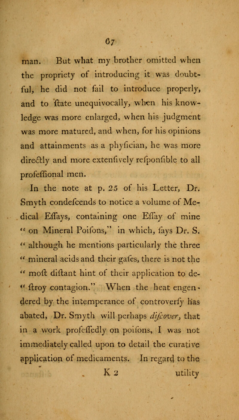 man. But what my brother omitted when the propriety of introducing it was doubt- ful, he did not fail to introduce properly, and to ftate unequivocally, when his know- ledge was more enlarged, when his judgment was more matured, and when, for his opinions and attainments as a phyfician, he was more direflly and more extenfively refponfibie to all profeffional men. In the note at p. 25 of his Letter, Dr. Smyth condefcends to notice a volume of Me- . dical Effays, containing one Effay of mine '^ on Mineral Poifons, in w^hich, fays Dr. S. ^' although he mentions particularly the three ^' mineral acids and their gafes, there is not the *' moft diftant hint of their application to de- ' ^^ ftroy contagion. When the heat engen- dered by the intemperance of controveri}' has abated, Dr. Smyth will perhaps dtfcover^ that in a work profefledly on poifons, I was not immediately called upon to detail the curative application of medicaments. In regcird to the K 2 utility