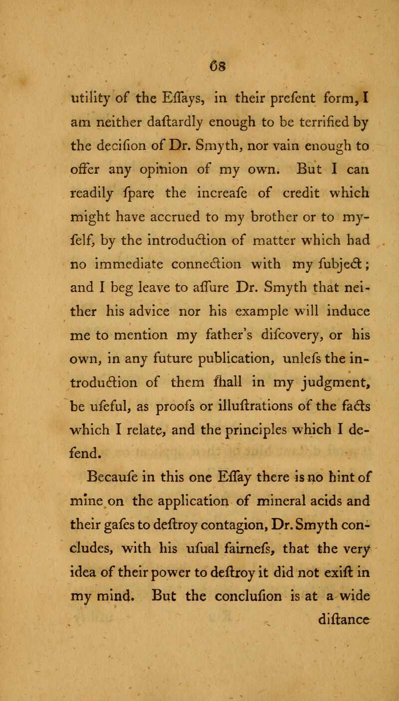 utility of the EfTays, in their prefent form, I am neither daftardly enough to be terrified by the decifion of Dr. Smyth, nor vain enough to offer any opinion of my own. But I can readily fpare the increafe of credit which might have accrued to my brother or to my- felf, by the introduction of matter which had no immediate connedtion with my fubjeft; and I beg leave to aflure Dr. Smyth that nei- ther his advice nor his example will induce me to mention my father's difcovery, or his own, in any future publication, unlefs the in- trodudion of them fhall in my judgment, be ufeful, as proofs or illuftrations of the facSs which I relate, and the principles which I de- fend. Becaufe in this one Eflay there is no hint of mine on the application of mineral acids and their gafes to deftroy contagion, Dr. Smyth con- cludes, with his ufual fairnefs, that the very idea of their power to deftroy it did not exift in my mind. But the conclufion is at a wide diftance